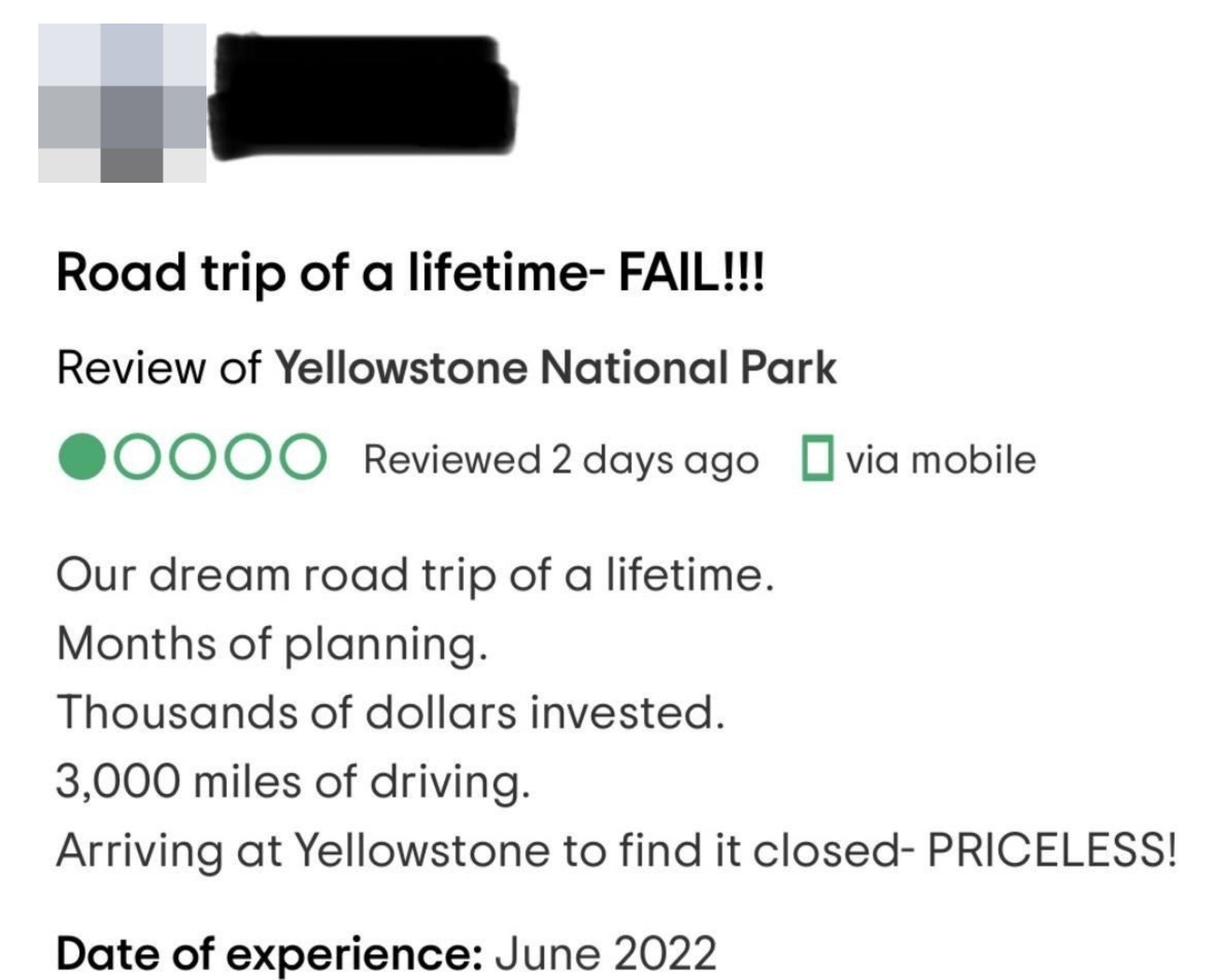 The review says &quot;our dream road trip of a lifetime, months of planning, thousands of dollars invested, 3,000 miles of driving, arriving at Yellowstone to find it closed — priceless!&quot;