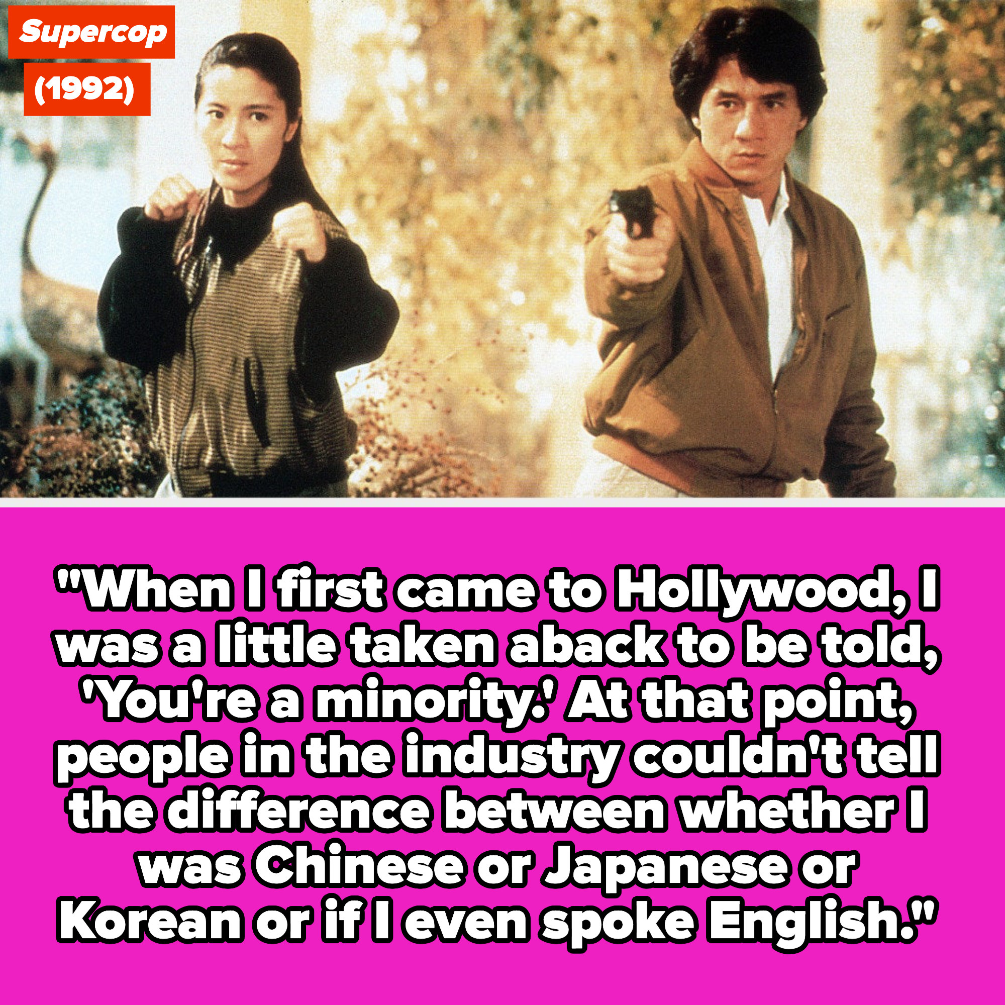 Yeoh and Jackie Chan in &quot;Supercop&quot;; quote: &quot;When I first came to Hollywood, I was a little taken aback to be told, &#x27;You&#x27;re a minority&#x27;; people in the industry couldn&#x27;t tell whether I was Chinese or Japanese or Korean or if I even spoke English&quot;