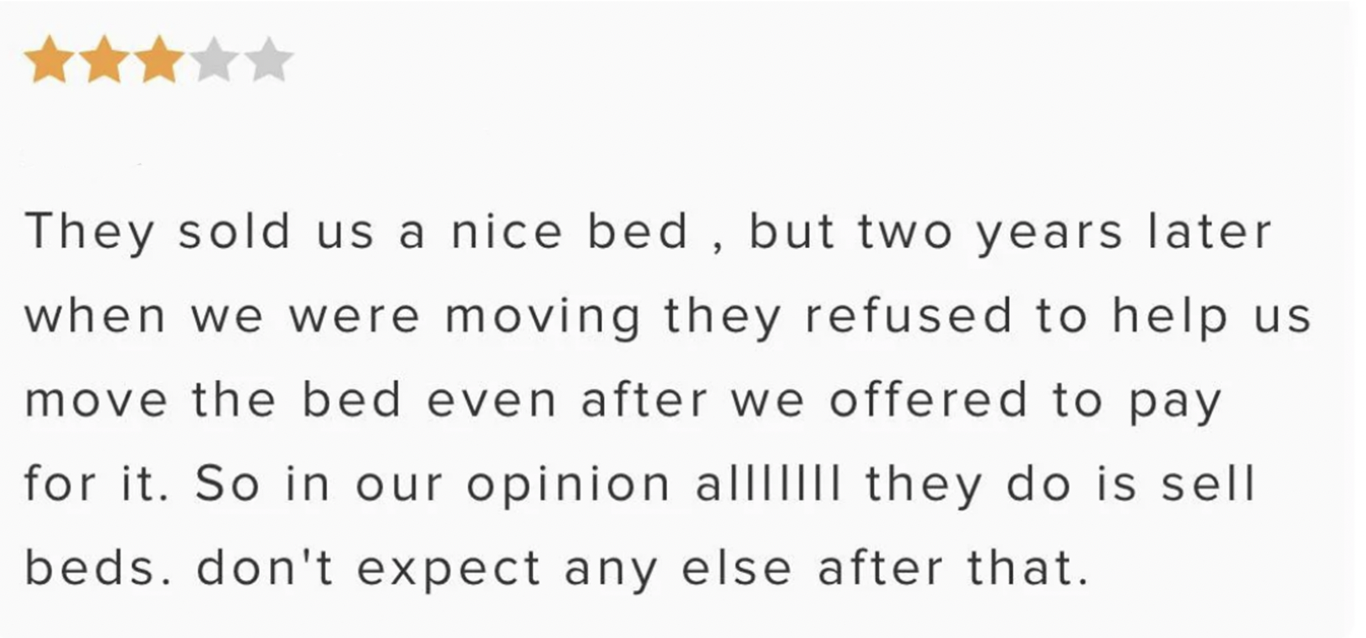 The review says &quot;they sold us a nice bed, but two years later when we were moving, they refused to help us move the bed. All they do is sell beds, don&#x27;t expect anything else&quot;