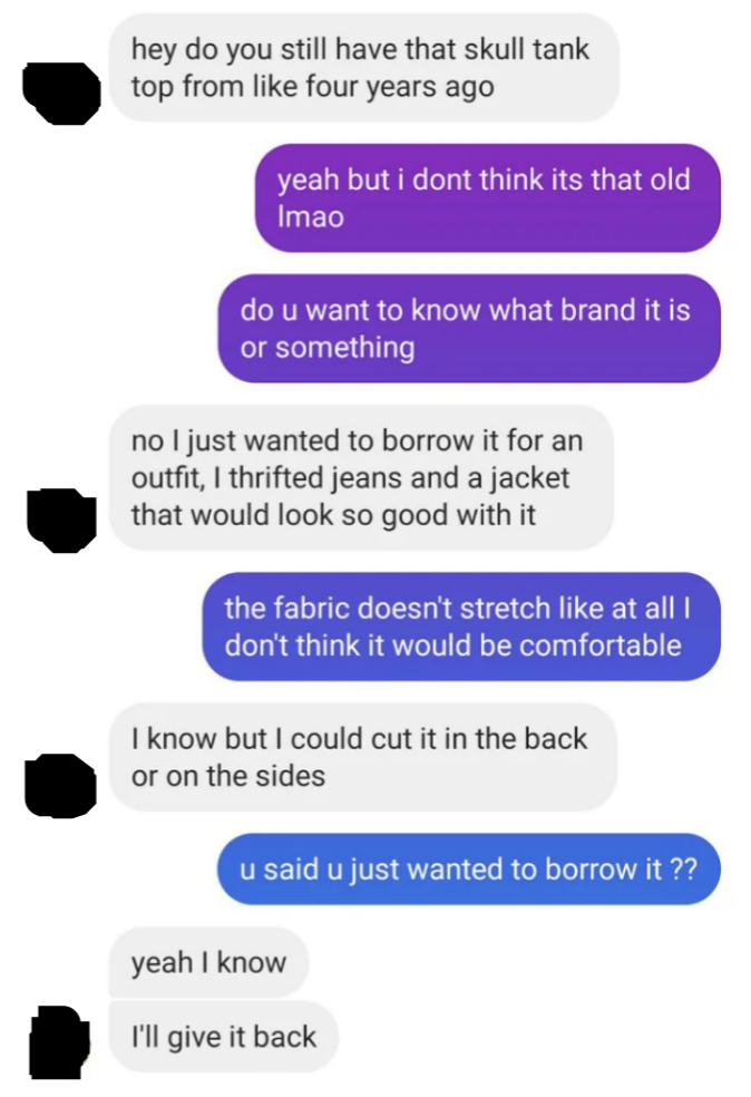 Someone asks to borrow a tank top, the owner says it doesn&#x27;t stretch so won&#x27;t fit, the requester says they&#x27;ll cut it on the back and sides and give it back when they&#x27;re done