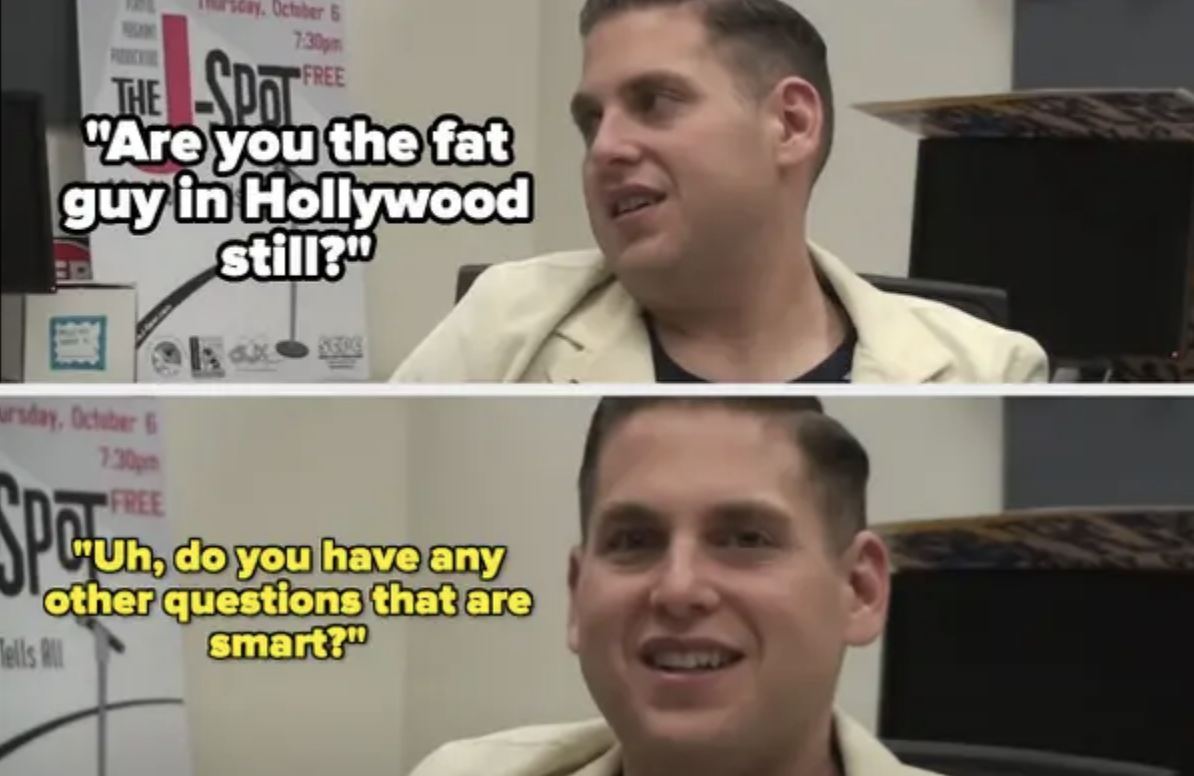 someone asks, are you the fat guy of hollywood still? and jonah answers, do you have any other questions that are smart?