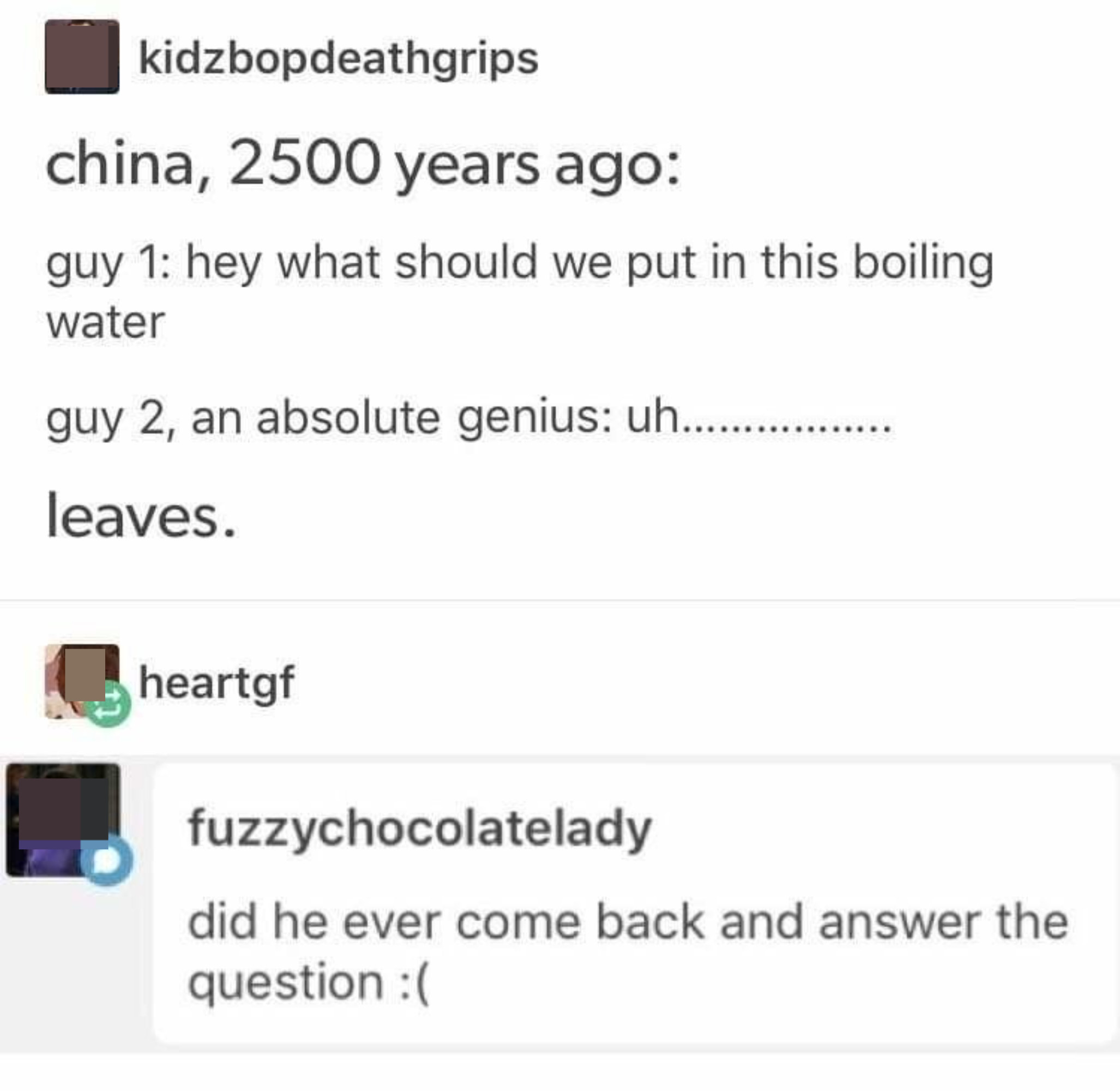 Someone makes a pun about leaves: China, 2,500 years ago: &quot;What should we put in this boiling water?&quot; Answer: &quot;Leaves&quot;; Question: &quot;Did he ever come back and answer the question?&quot;