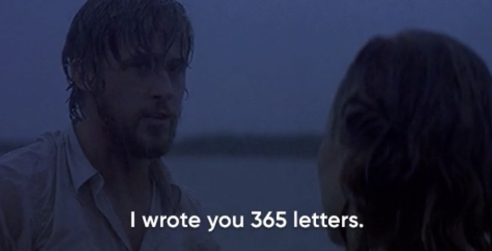Noah from "The Notebook" in the pouring rain telling Allie "I wrote you 365 letters"
