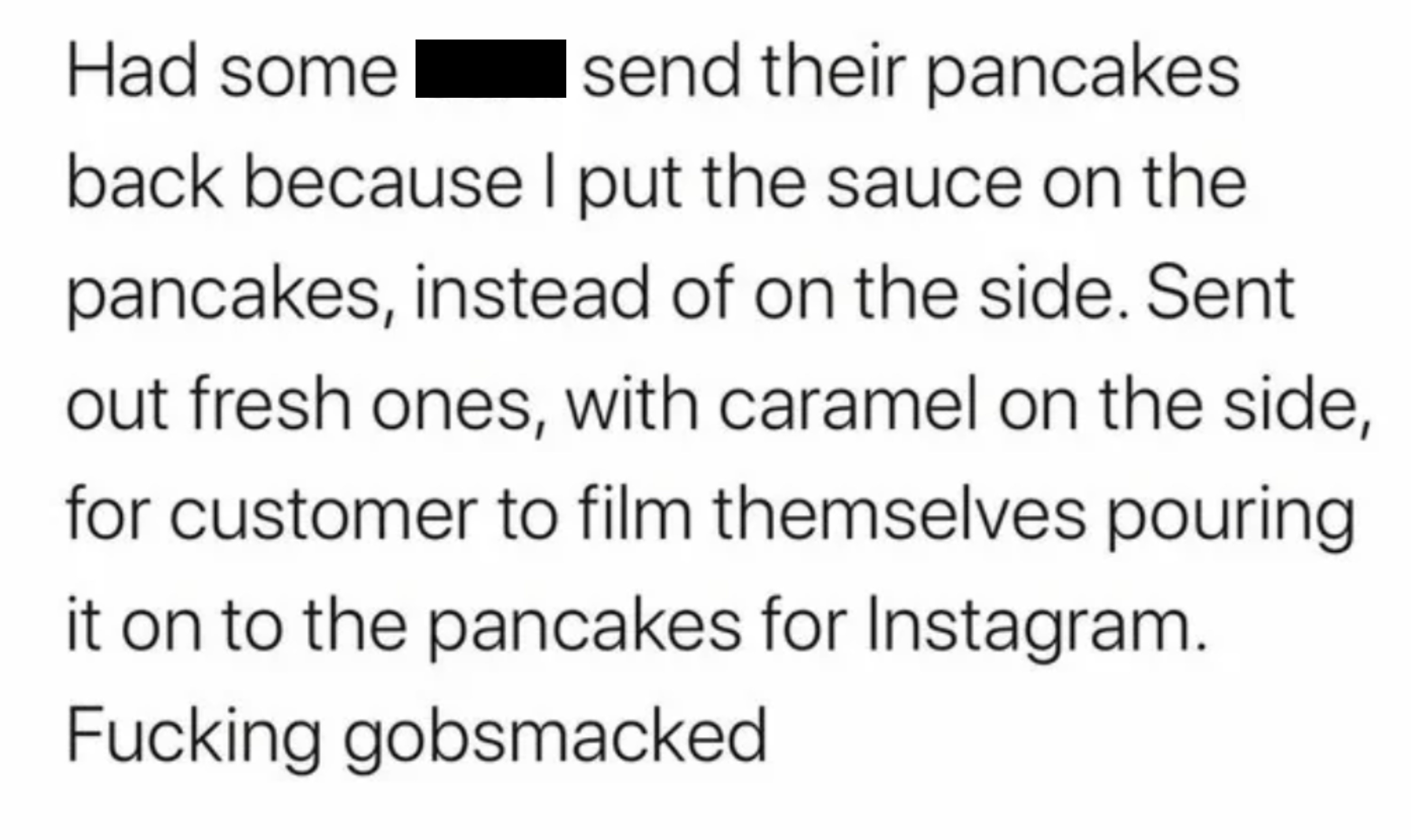 Someone sent their pancakes back because they had sauce on them instead of on the side, and then the server watched the customer pour the caramel on the new pancakes for Instagram