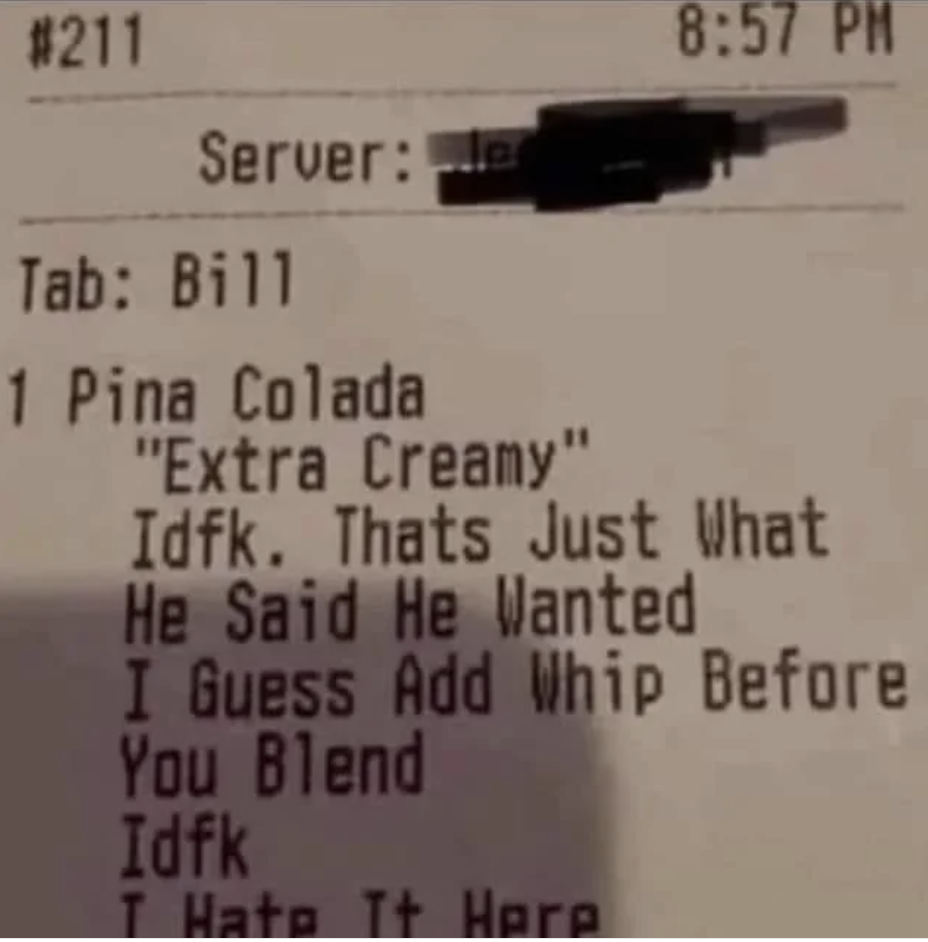 1 piña colada "extra creamy": "Idfk; that's just what he said he wanted I guess add whip before you blend Idfk I hate it here"