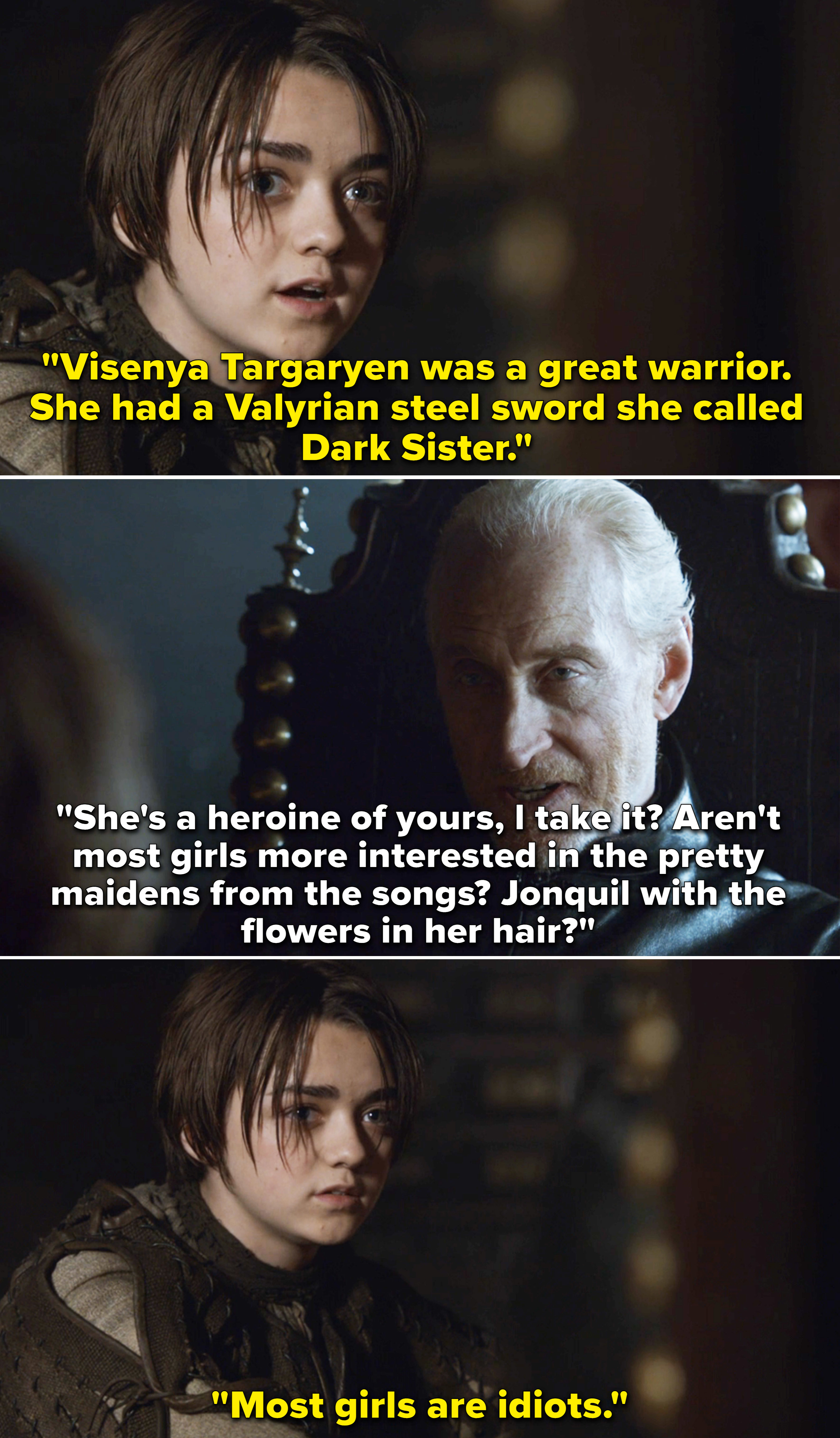 Arya saying to Tywin, &quot;Visenya Targaryen was a great warrior; she had a Valyrian steel,&quot; and Tywin asking, &quot;Aren&#x27;t most girls more interested in the pretty maidens from the songs?&quot; and Arya says, &quot;Most girls are idiots&quot;