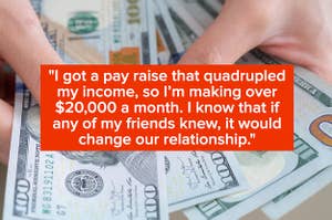 "I got a pay raise that quadrupled my income, so I’m making over $20,000 a month. I know that if any of my friends knew, it would change our relationship" over hands holding money