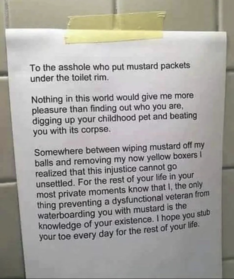 Long bathroom note beginning, &quot;To the asshole who put mustard packets under the toilet rim, nothing in this world would give me more pleasure than finding out who you are, digging up your childhood pet and beating you with its corpse&quot;