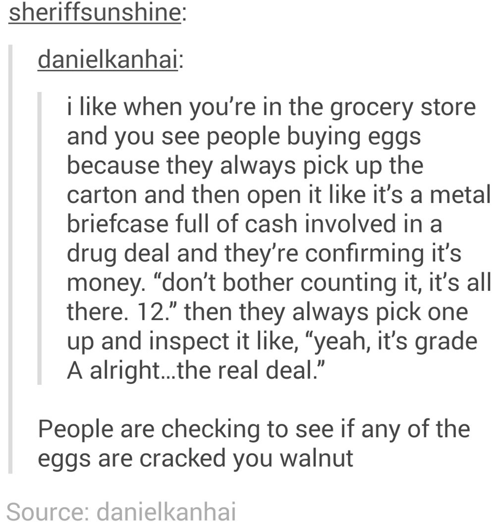 &quot;I like when you see people in the grocery store buying eggs because they always pick up the carton and open it like it&#x27;s a metal briefcase full of cash in a drug deal&quot;; response: &quot;People are checking to see if any of the eggs are cracked you walnut&quot;