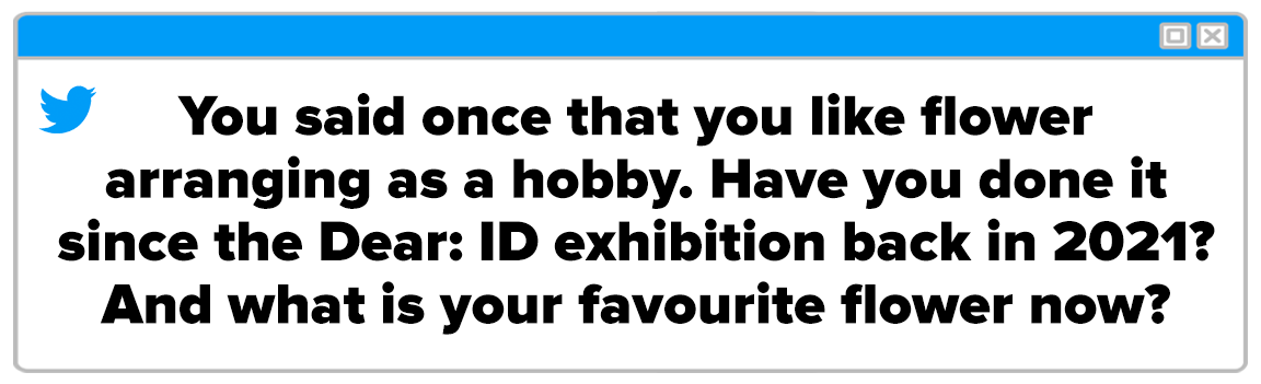 Twitter Box and the question reads: &quot;You said once that you like flower arranging as a hobby. Have you done it since the Dear: ID exhibition back in 2021? And what is your favourite flower now?&quot;