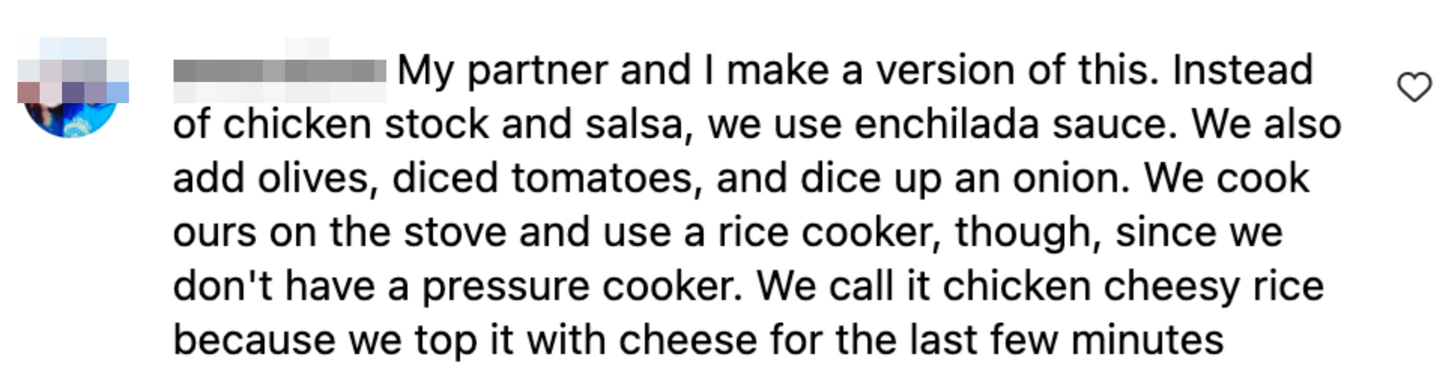 This commenter said they also add olives, dice tomatoes, and a diced onion. They also cook their on the stove and use a rice cooker. They call it chicken cheesy rice because they top it with cheese for the last few minutes