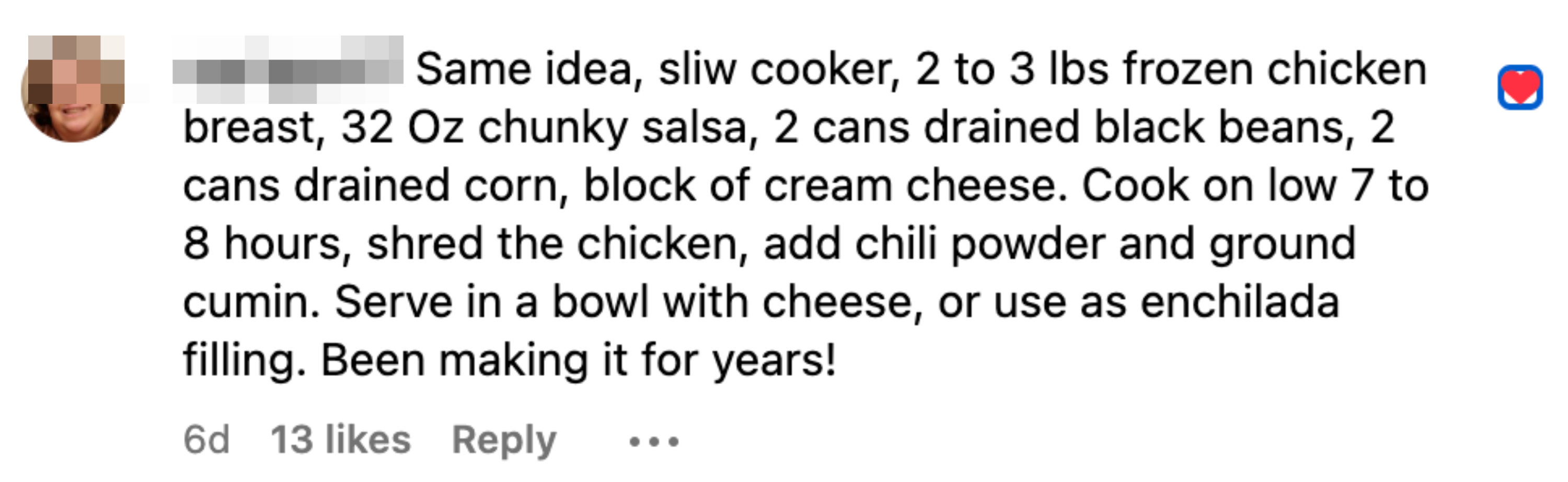 Slow cooker, 2 to 3 lbs frozen chicken breast, 32 OZ chunky salsa, 2 cans drained black beans, 2 cans drained corn, block of cream cheese. Cook low 7 to 8 hours, shred the chicken, add chili powder, cumin. Serve with cheese, or use a enchilada filling.