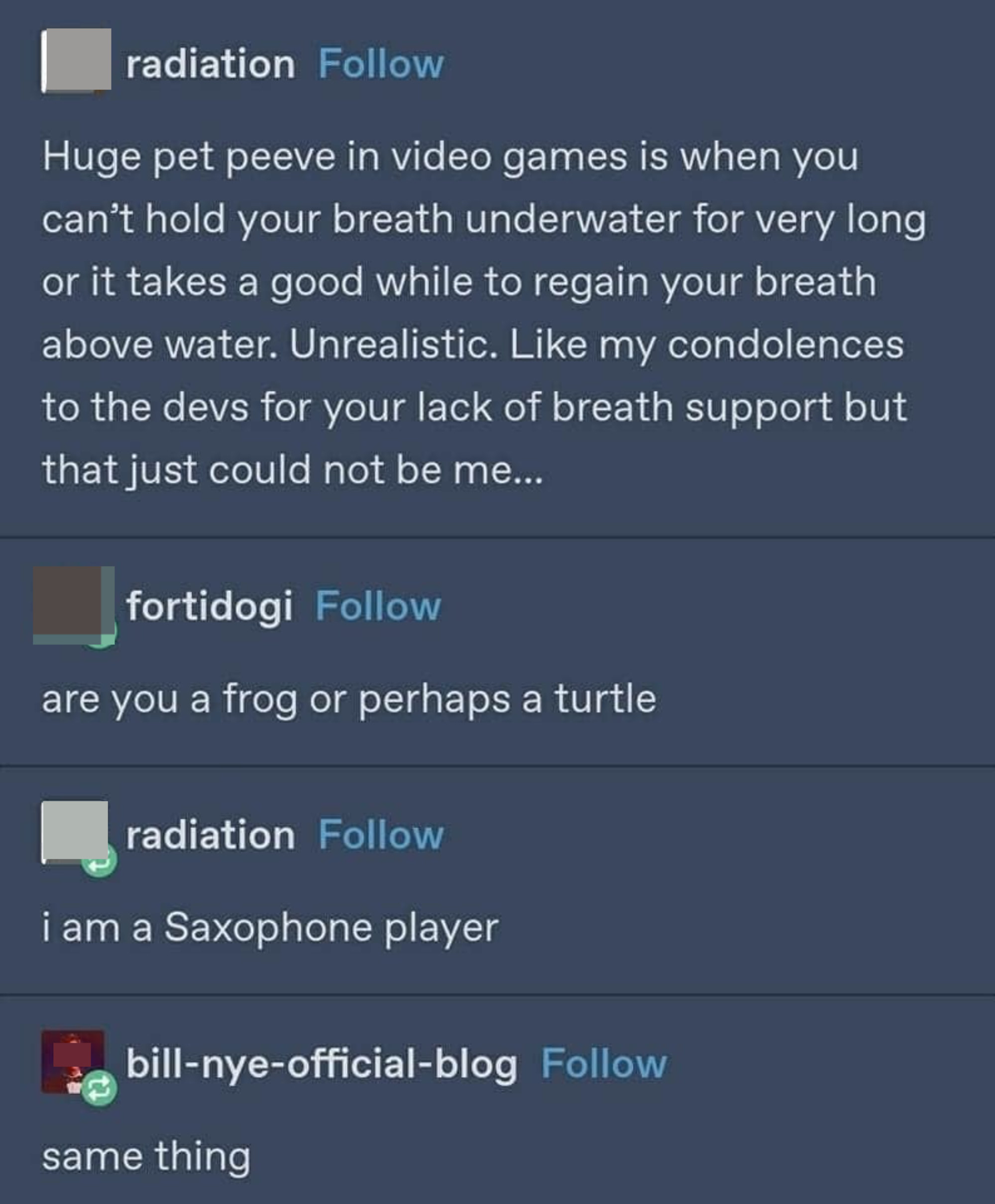 Person complains about not being to hold their breath for long in a video game, and when someone asks if they&#x27;re a frog or turtle, they say a saxophone player, and someone says &quot;Same thing&quot;