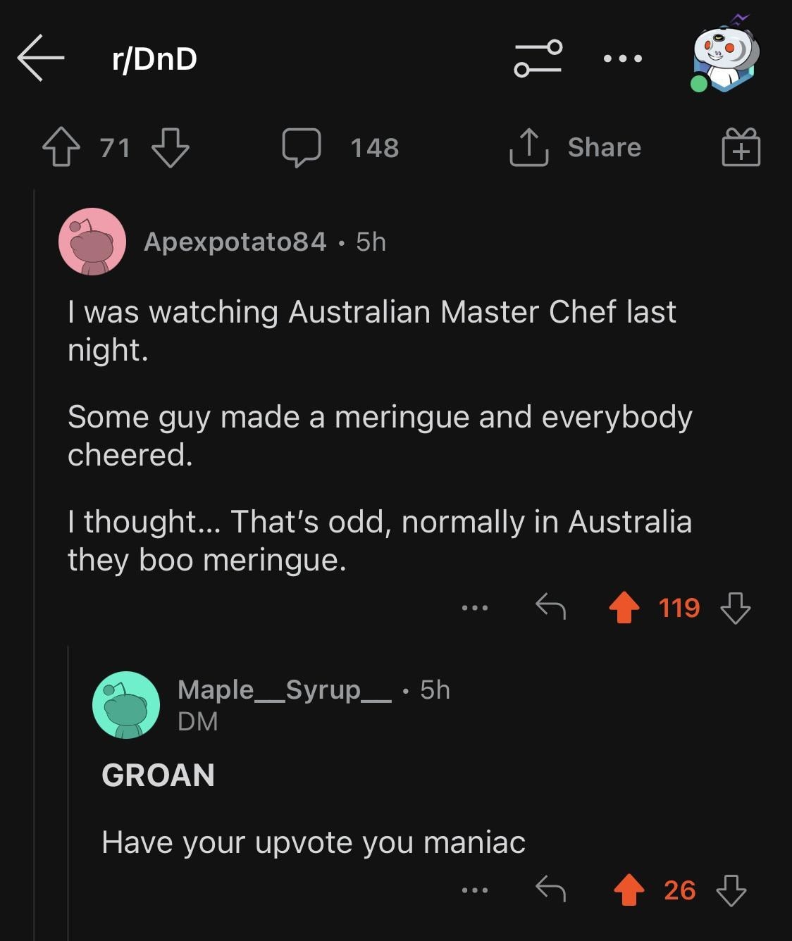 Someone was watching Australian Master Chef and some guy made a meringue and everybody cheered, and they thought &quot;That&#x27;s odd, normally in Australia they boo meringue&quot; and comment is &quot;Groan, have your upvote you maniac&quot;