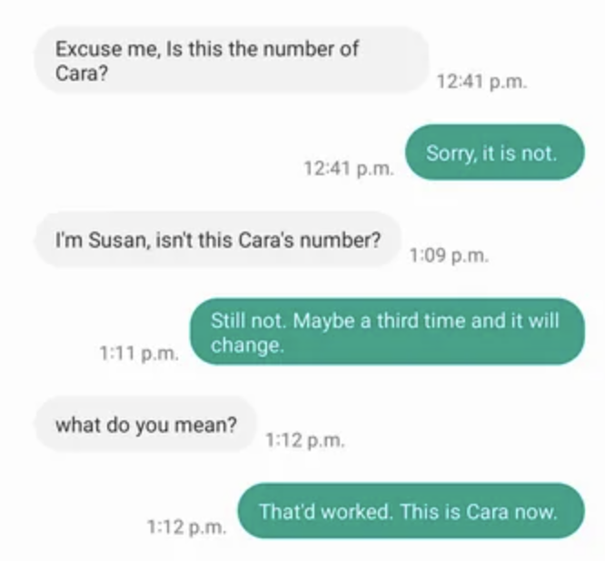 Person asks repeatedly if they&#x27;re texting Cara, and the first two times they&#x27;re told no, but &quot;maybe a third time and it will change,&quot; and the third time the person says &quot;This is Cara now&quot;