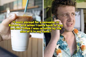 Someone holding an iced coffee, Jason Segel talking on the phone, text: "I went abroad for a semester in Europe, and when I came back to buy an iced coffee I was revolted by the size of it in my hand."