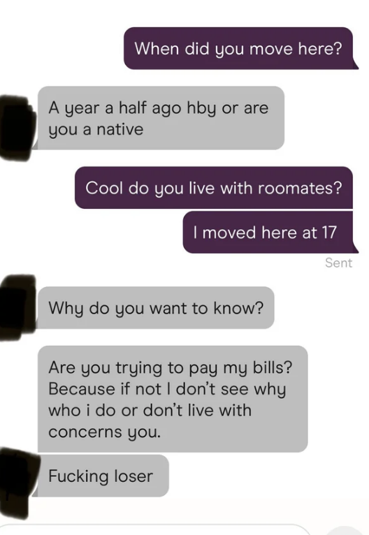 Someone asks if their match has roommates, and they respond &quot;are you trying to pay my bills? Because if not I don&#x27;t see why who I do or don&#x27;t live with concerns you, fucking loser&quot;