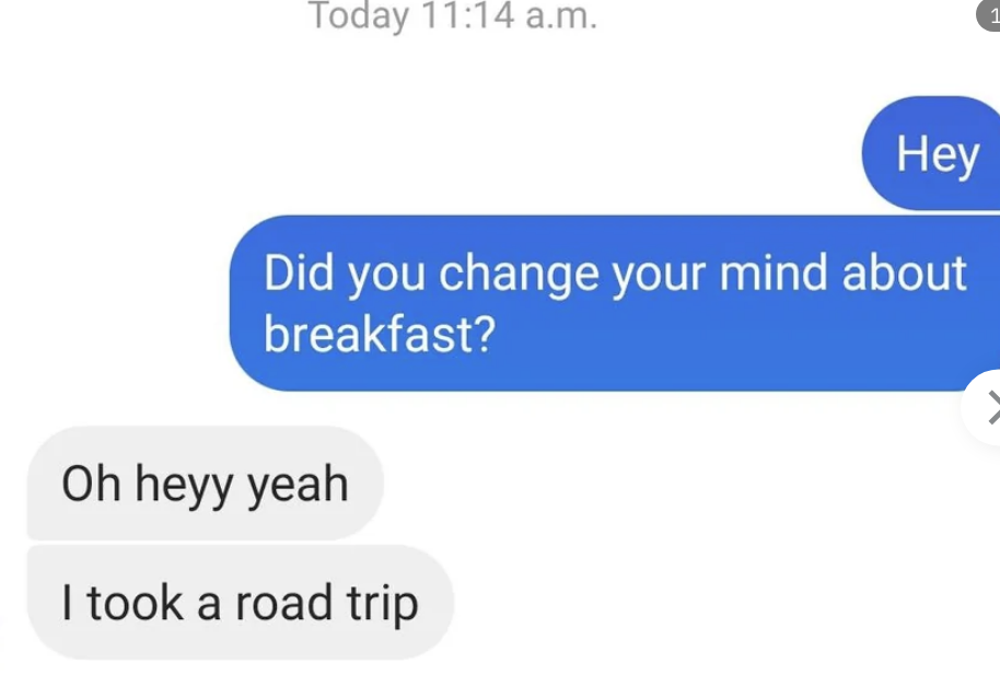 Someone asks &quot;did you change your mind about breakfast,&quot; and their match responds &quot;oh hey, yeah, I took a road trip&quot;