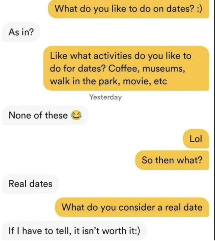 A person asks what their match likes to do on dates and gives some examples, the match says &quot;none of those, real dates&quot; and when asked what they consider a real date, they respond &quot;If I have to tell, it isn&#x27;t worth it&quot;