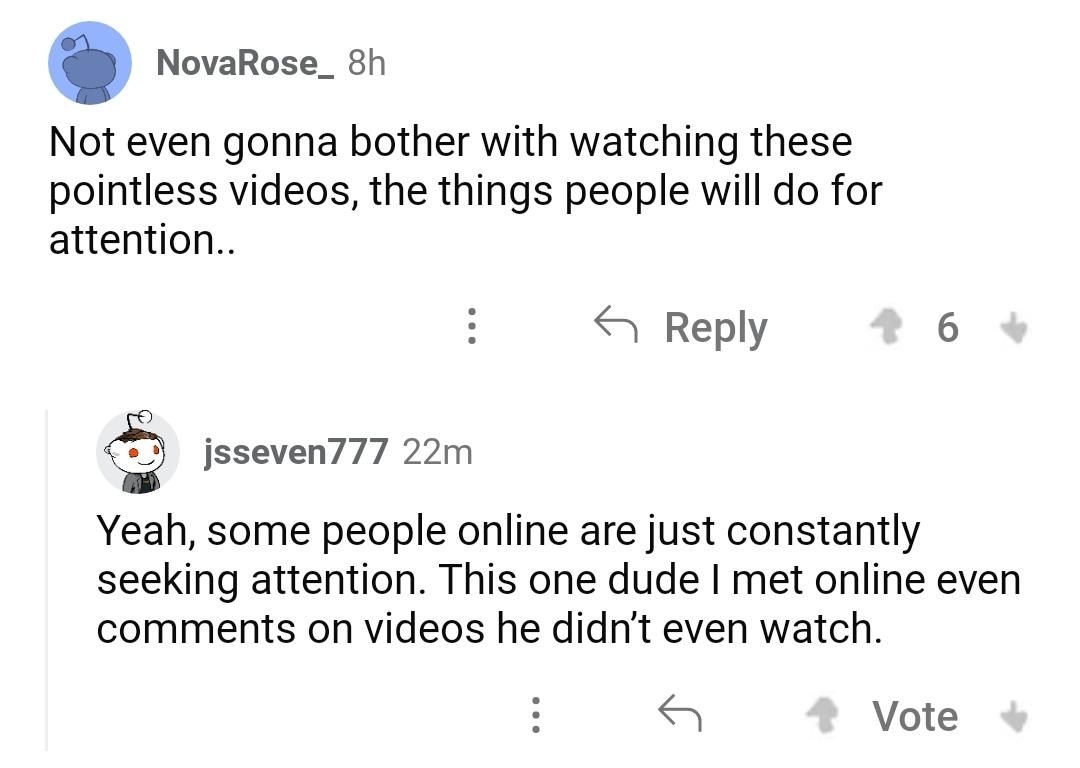 &quot;Not even gonna bother with watching these pointless videos, the things people will do for attention,&quot; &quot;Yeah, some people online are just constantly seeking attention—this one dude I met online even comments on videos he didn&#x27;t even watch&quot;