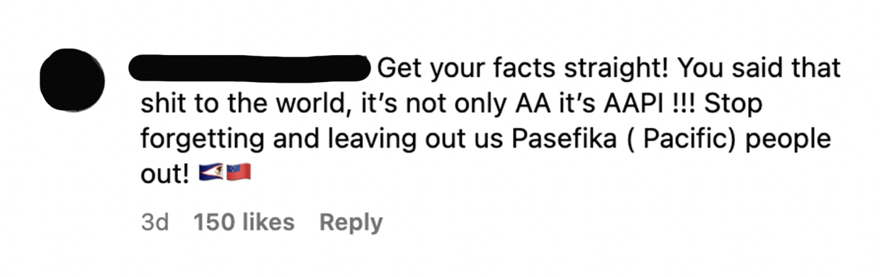 &quot;Get your facts straight! You said that shit to the world, it&#x27;s not only AA it&#x27;s AAPI!!! Stop forgetting and leaving out us Pasefika (Pacific) people out!&quot;