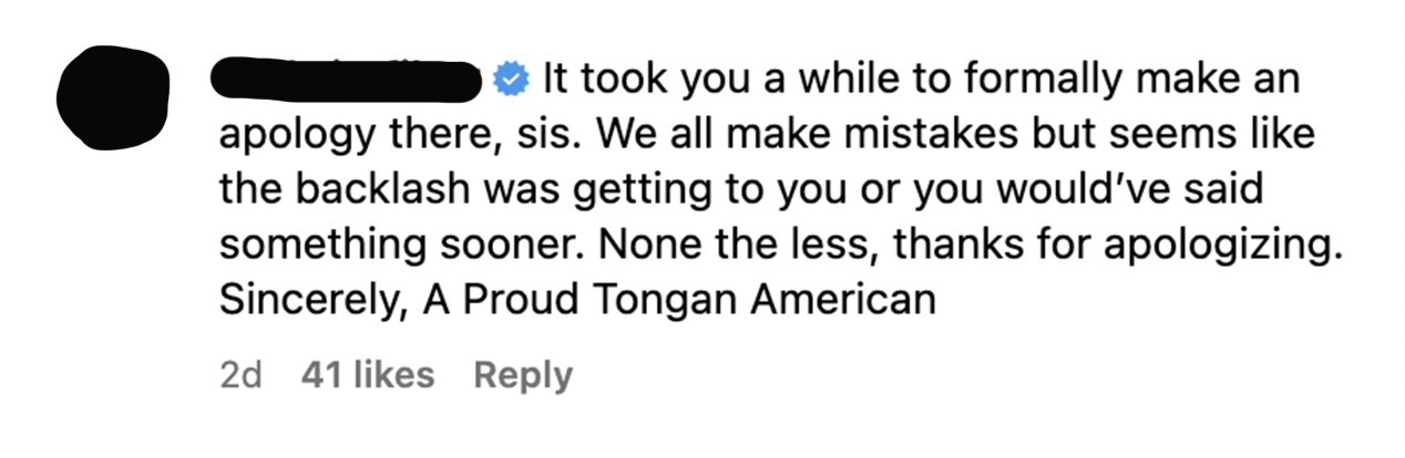 Comment saying it her Jeannie a while to formally make an apology, and &quot;we all make mistakes but seems like the backlash was getting&quot; to her she would&#x27;ve said something sooner, signed &quot;a proud Tongan American&quot;