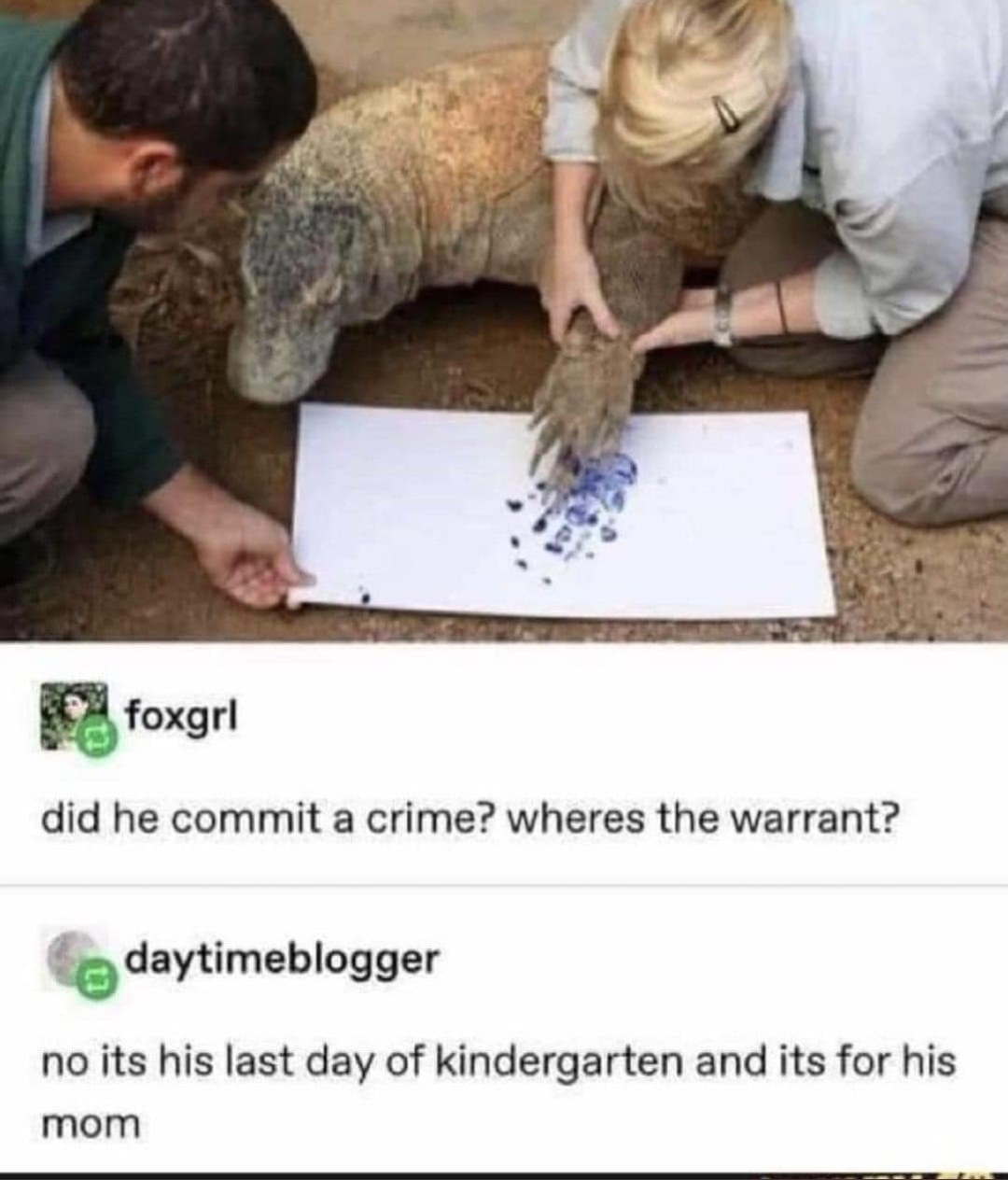 A large iguana-type animal&#x27;s &quot;paw&quot; print is being put on a piece of paper, and someone asks if he committed a crime; response: &quot;no it&#x27;s his last day of kindergarten and it&#x27;s for his mom&quot;
