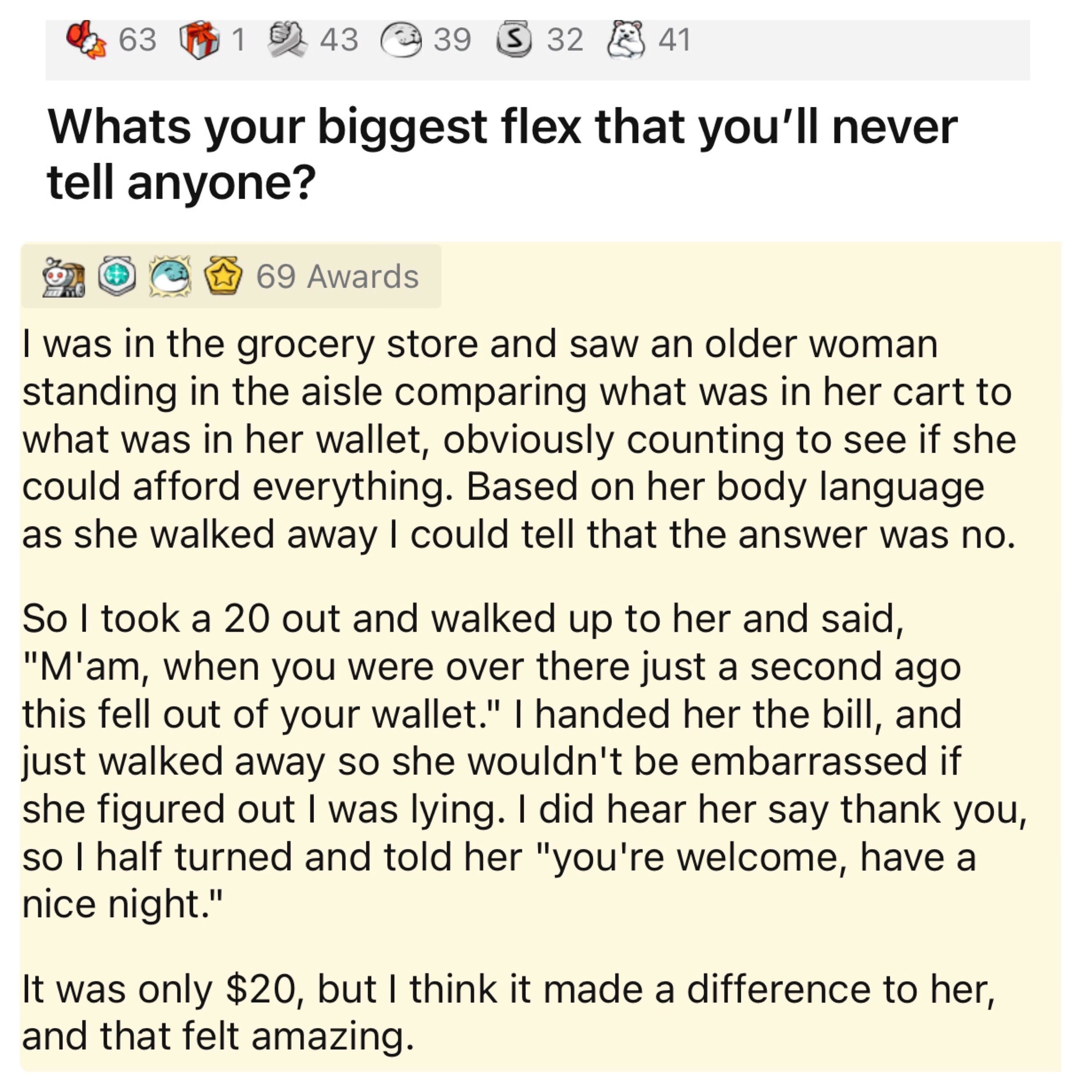 This person&#x27;s biggest flex: They saw an older woman in the grocery store counting her cart contents against what was in her wallet, so they gave her a $20 bill and said &quot;Ma&#x27;am, when you were over there this fell out of your wallet&quot; and walked way