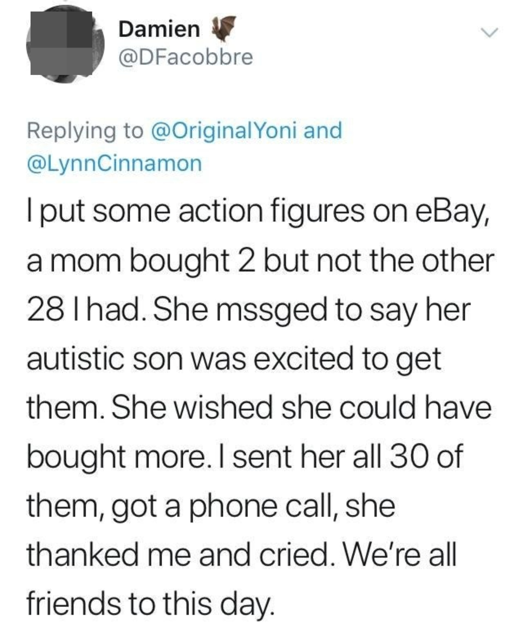 Person selling 30 action figures on eBay sold 2 to a mom for her autistic son who said she wished she could get all 30 for him; the person ended up sending her all 30, and the mom called them, thanked them, and cried, and they&#x27;re friends to this day