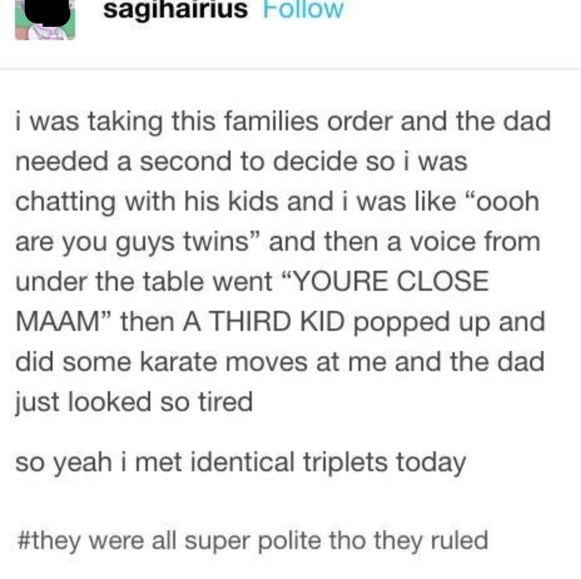 Story about someone taking a dad&#x27;s order and asking his two kids if they&#x27;re twins, and another child under the table says &quot;You&#x27;re close&quot; and does some karate moves, so they met identical triplets, and the dad just looked so tired