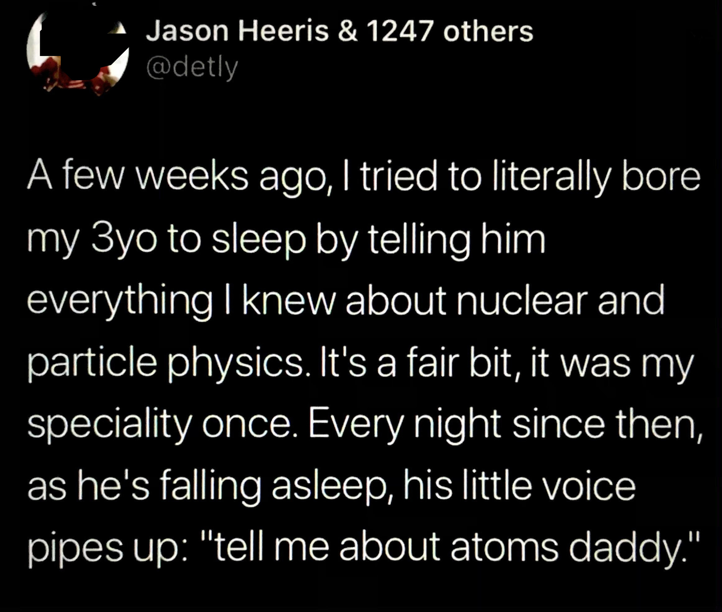Person tried to bore their 3-year-old to sleep by telling him everything they know about nuclear and particle physics (their specialty), and every night since then, as he&#x27;s falling asleep, his little voice pipes up, &quot;Tell me about atoms, Daddy&quot;