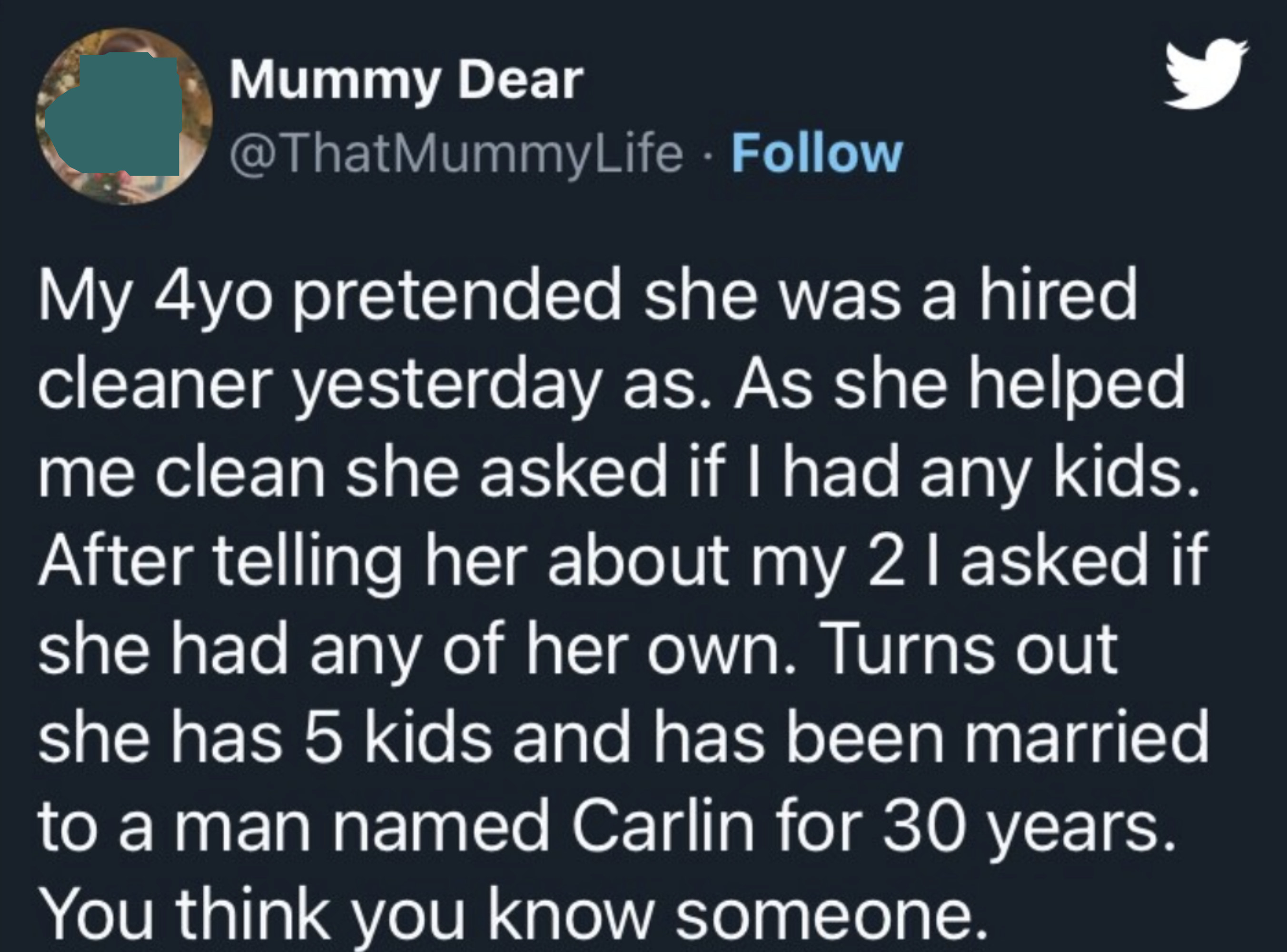 4-year-old was helping her mom clean and pretended she was a hired cleaner, and when the mom asked her if she had any kids, she said she has 5 kids and has been married to a man named Carlin for 30 years; mom says &quot;You think you know someone&quot;