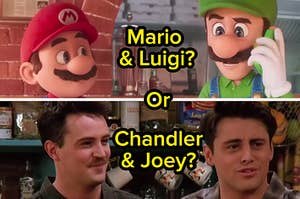 Mario and Luigi or Chandler and Joey?