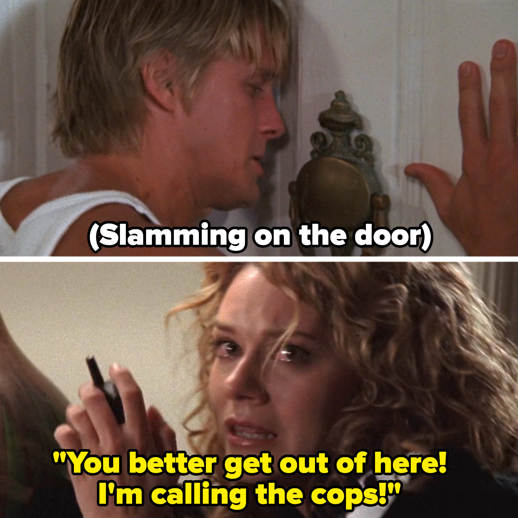 A man slams on a door and a woman on the other side says, &quot;You better get out of here; I'm calling the cops!&quot;