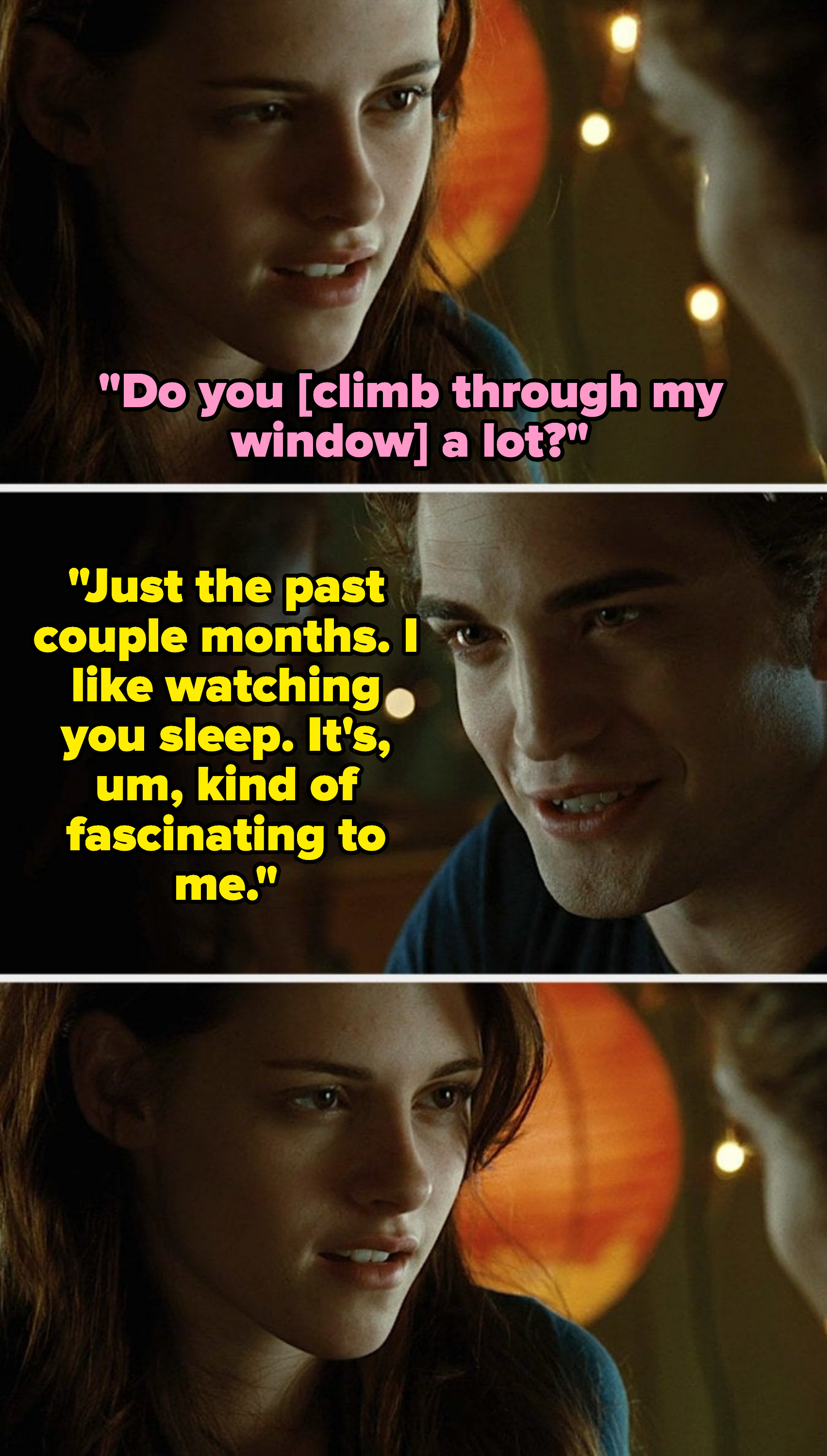 girl: do you climb through my window a lot? guy: just the past couple of months. i like watching you sleep it's fascinating to me