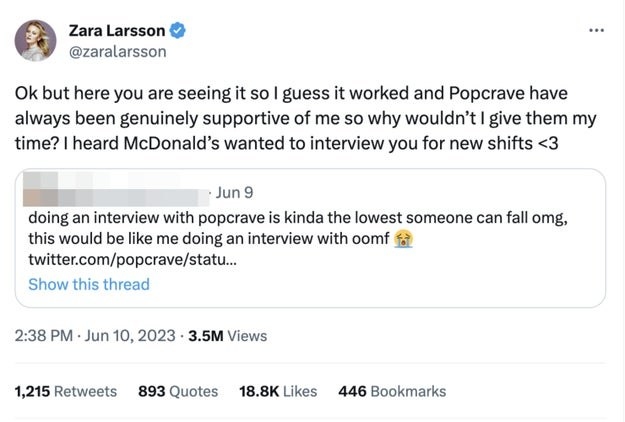 A fan says Zara's recent interview &quot;is kinda the lowest someone can fall,&quot; and Zara says &quot;but here you are seeing it so I guess it worked and Popcrave have always been genuinely supportive,&quot; and &quot;I heard McDonald's wanted to interview you for new shifts&quot;