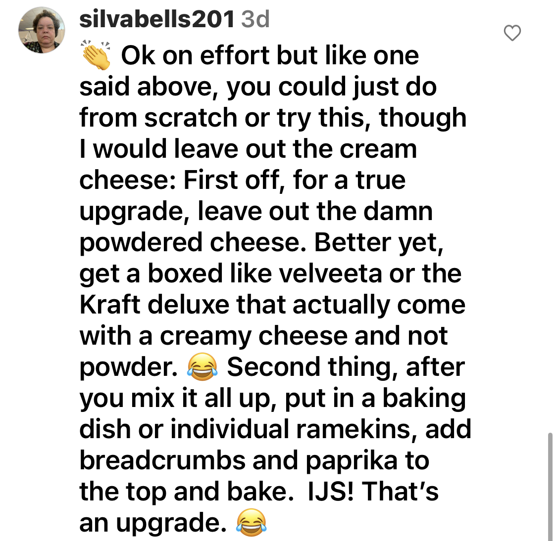 Comment to leave out the &quot;damn powdered cheese&quot; and &quot;get a boxed like Velveeta or the Kraft deluxe that come with a creamy cheese&quot; and &quot;after you mix it all up, put in a baking dish or individual ramekins, add breadcrumbs and paprika to top and bake&quot;