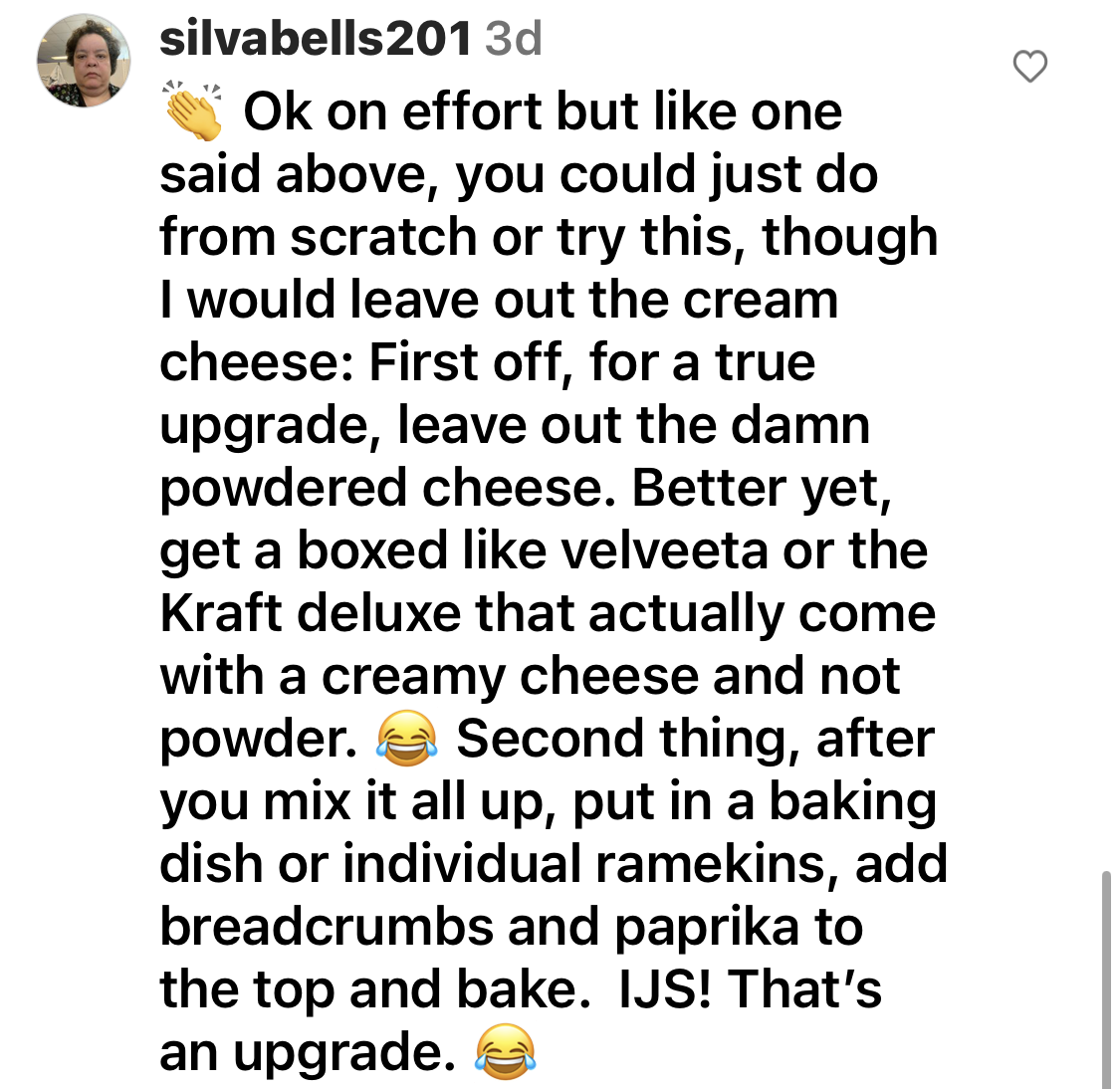 Comment to leave out the "damn powdered cheese" and "get a boxed like Velveeta or the Kraft deluxe that come with a creamy cheese" and "after you mix it all up, put in a baking dish or individual ramekins, add breadcrumbs and paprika to top and bake"