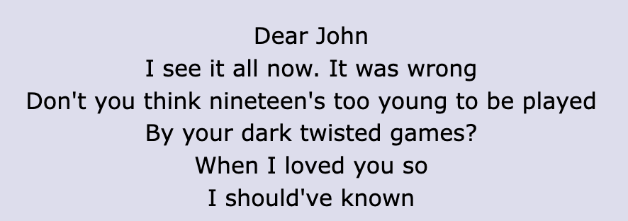 Some of the lyrics include: Dear John/ I see it all now. It was wrong/ Don&#x27;t you think nineteen&#x27;s too young to be played/ By your dark twisted games?/ When I loved you so much I should&#x27;ve know