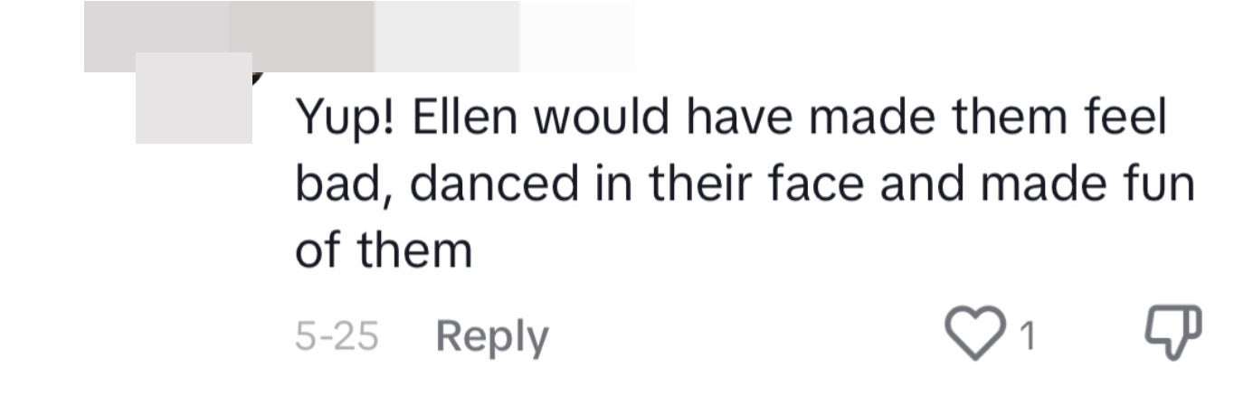 A TikTok comment said, "Yup! Ellen would have made them feel bad, danced in their face and made fun of them"