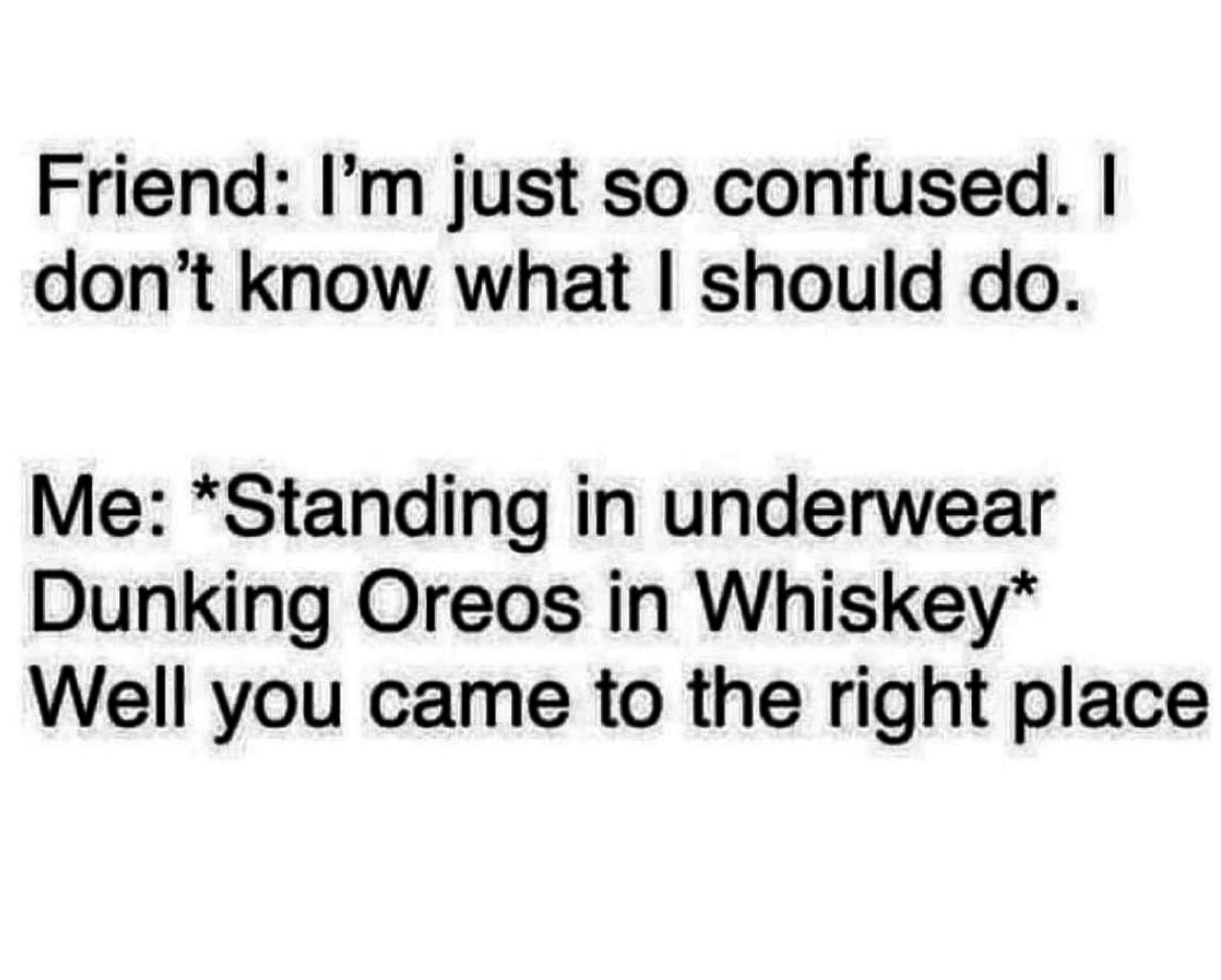 Friend: &quot;I&#x27;m just so confused, I don&#x27;t know what I should do,&quot; Me: standing in underwear dunking oreos in whiskey &quot;well you came to the right place&quot;