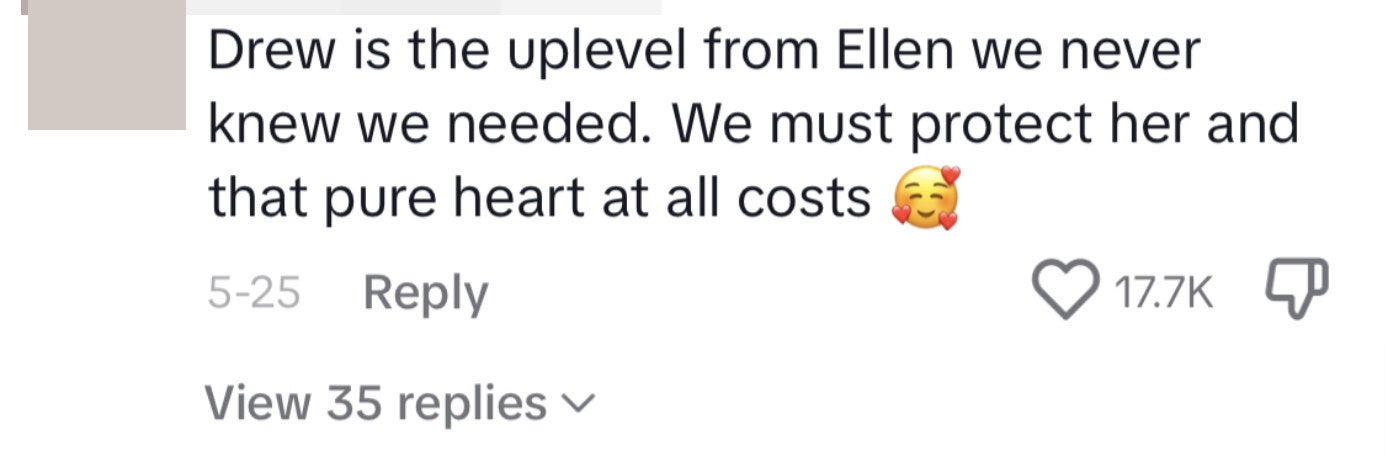 This commenter said, &quot;Drew is the uplevel from Ellen we never knew we needed. We must protect her and that pure heart at all costs [face emoji surrounded by hearts]