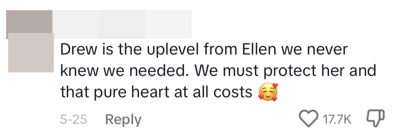 This commenter said, &quot;Drew is the uplevel from Ellen we never knew we needed. We must protect her and that pure heart at all costs [face emoji surrounded by hearts]