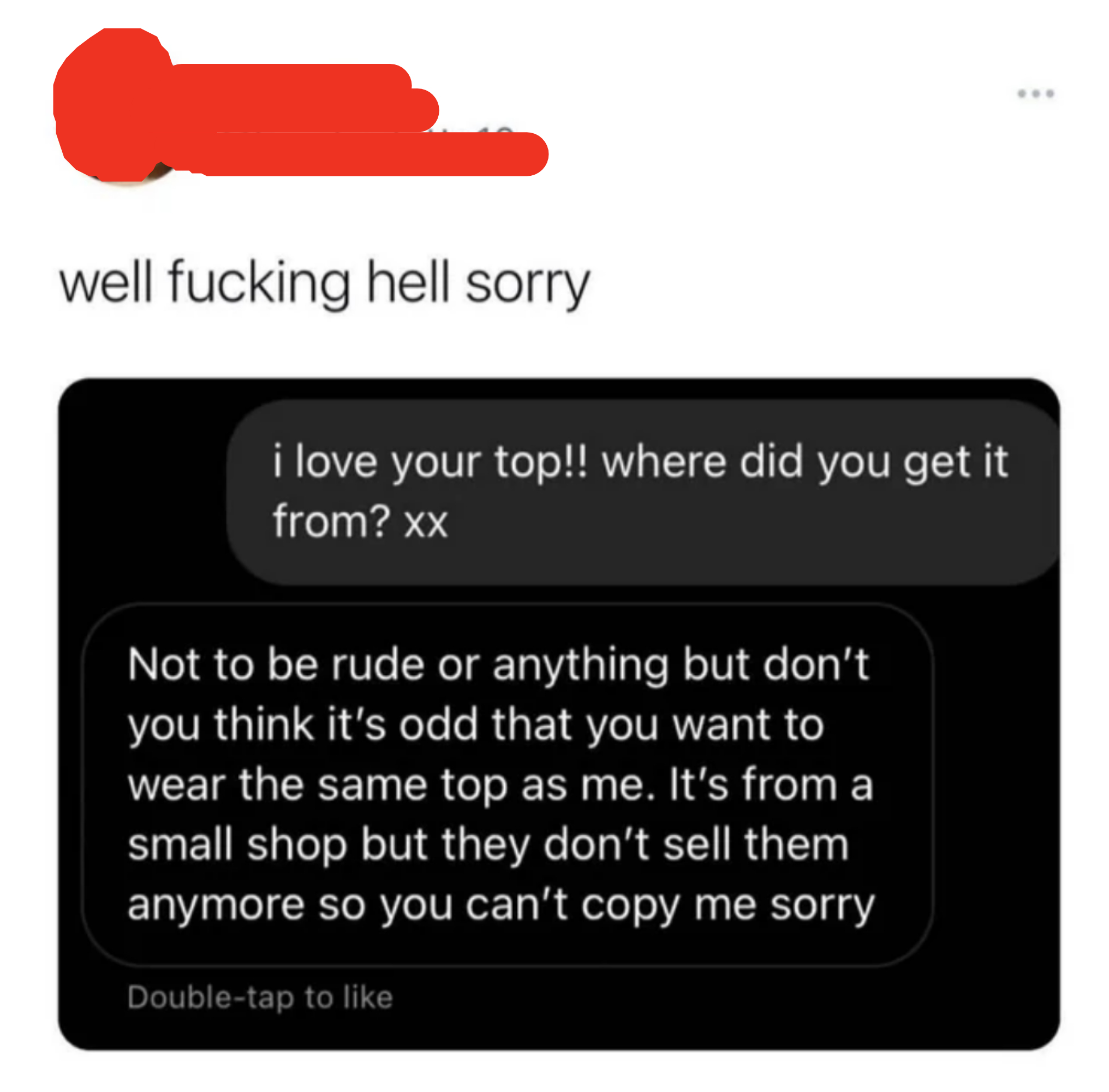 after the compliment they say, not to be rude but don&#x27;t you think it&#x27;s odd that you want to wear the same top as me it&#x27;s from a small shop but they don&#x27;t sell them anymore so you can&#x27;t copy me sorry
