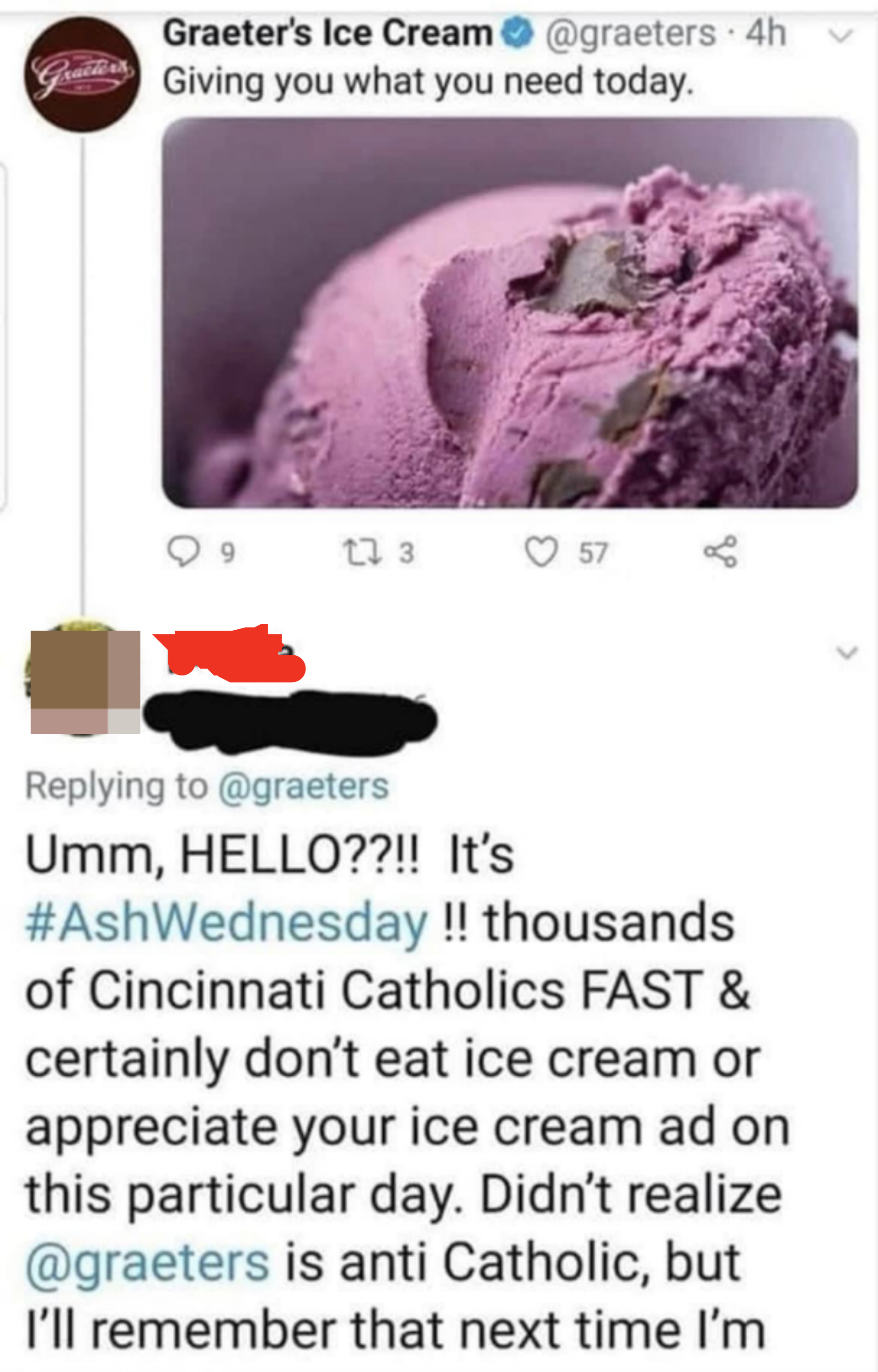 hello it&#x27;s ash wednesday and thousands of catholics fast and certainly don&#x27;t eat ice cream or appreciate your ice cream ad  on this particular day. didn&#x27;t realize greaters is anti catholic