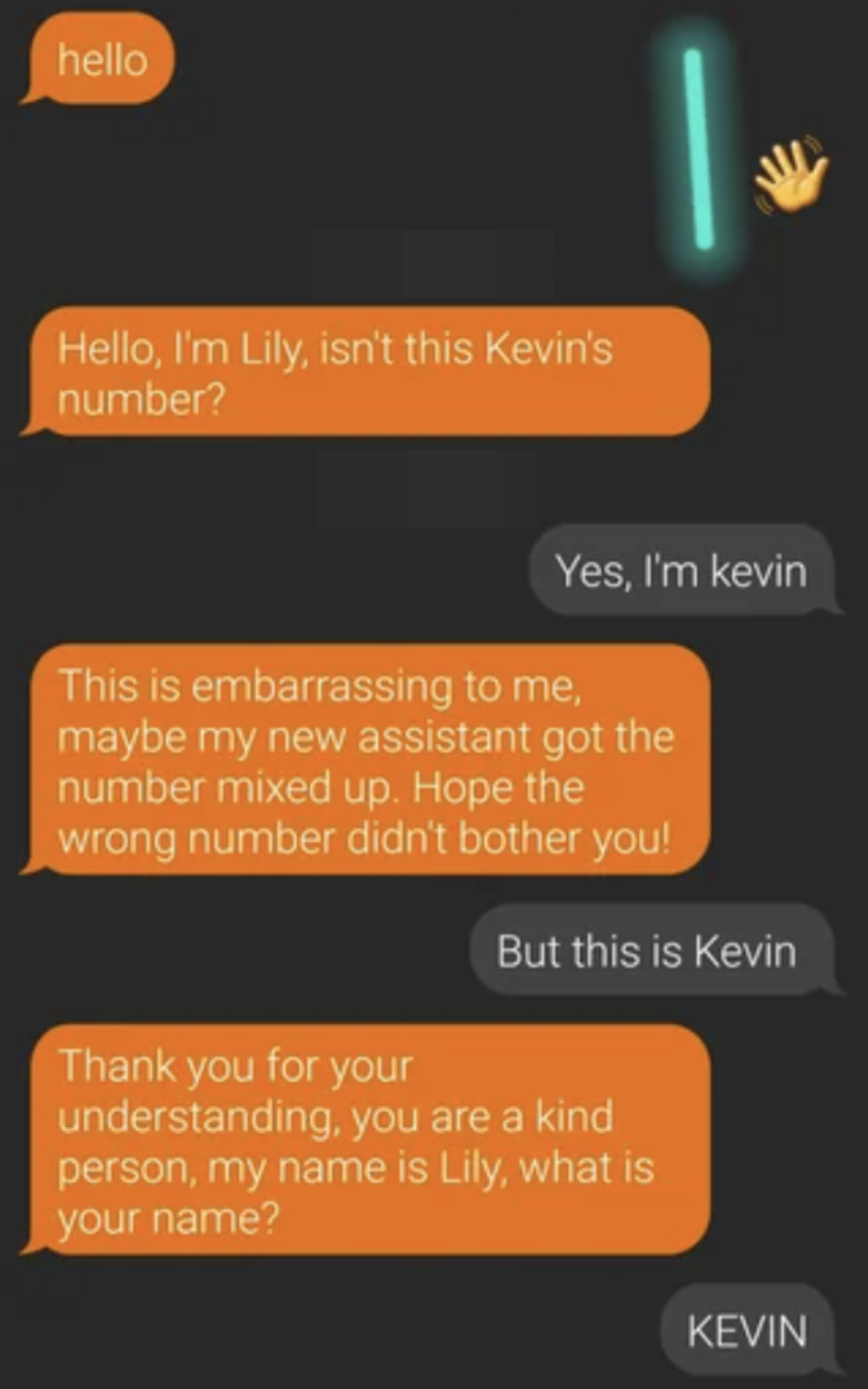 &quot;Hello, I&#x27;m Lily, isn&#x27;t this Kevin&#x27;s number?&quot; &quot;This is embarrassing to me, maybe my new assistant got the number mixed up&quot; and &quot;Thank you for understanding, you are kind, my name is Lily, what is your name?&quot; and person says they&#x27;re Kevin each time