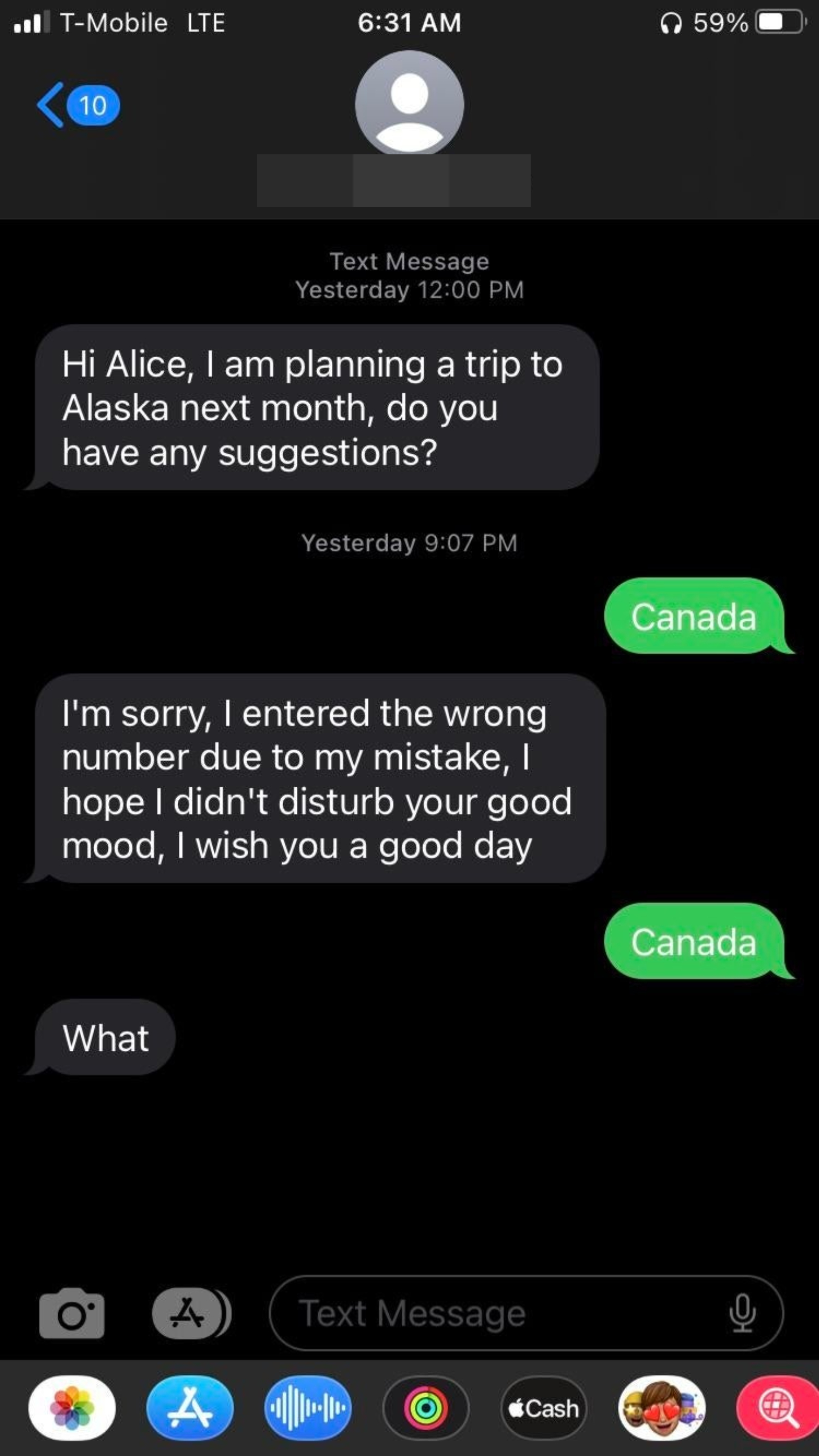 &quot;Hi Alice, I&#x27;m planning a trip to Alaska next month, do you have any suggestions?&quot; Response: &quot;Canada&quot; &quot;I&#x27;m sorry, I entered the wrong number due to my mistake, I hope I didn&#x27;t disturb your good mood, I wish you a good day&quot; Response: &quot;Canada&quot; &quot;What?&quot;