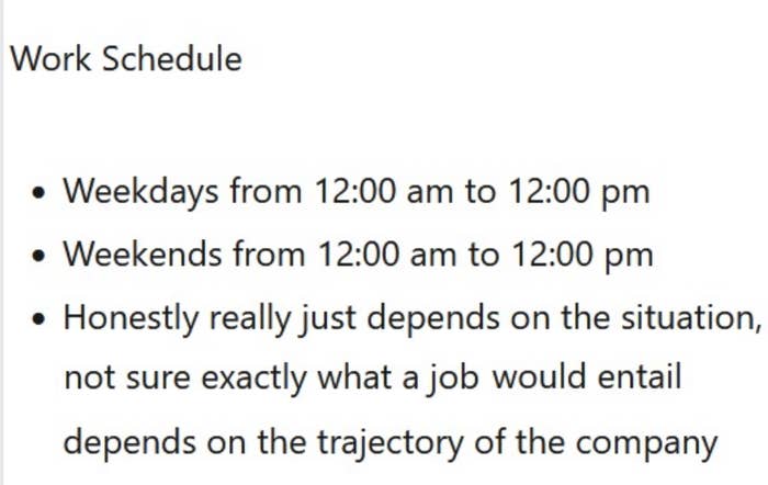 Work schedule is weekdays from 12 am–12 pm, weekends from 12 am–12 pm — &quot;honestly really just depends on the situation, not sure exactly what a job would entail, depends on the trajectory of the company&quot;