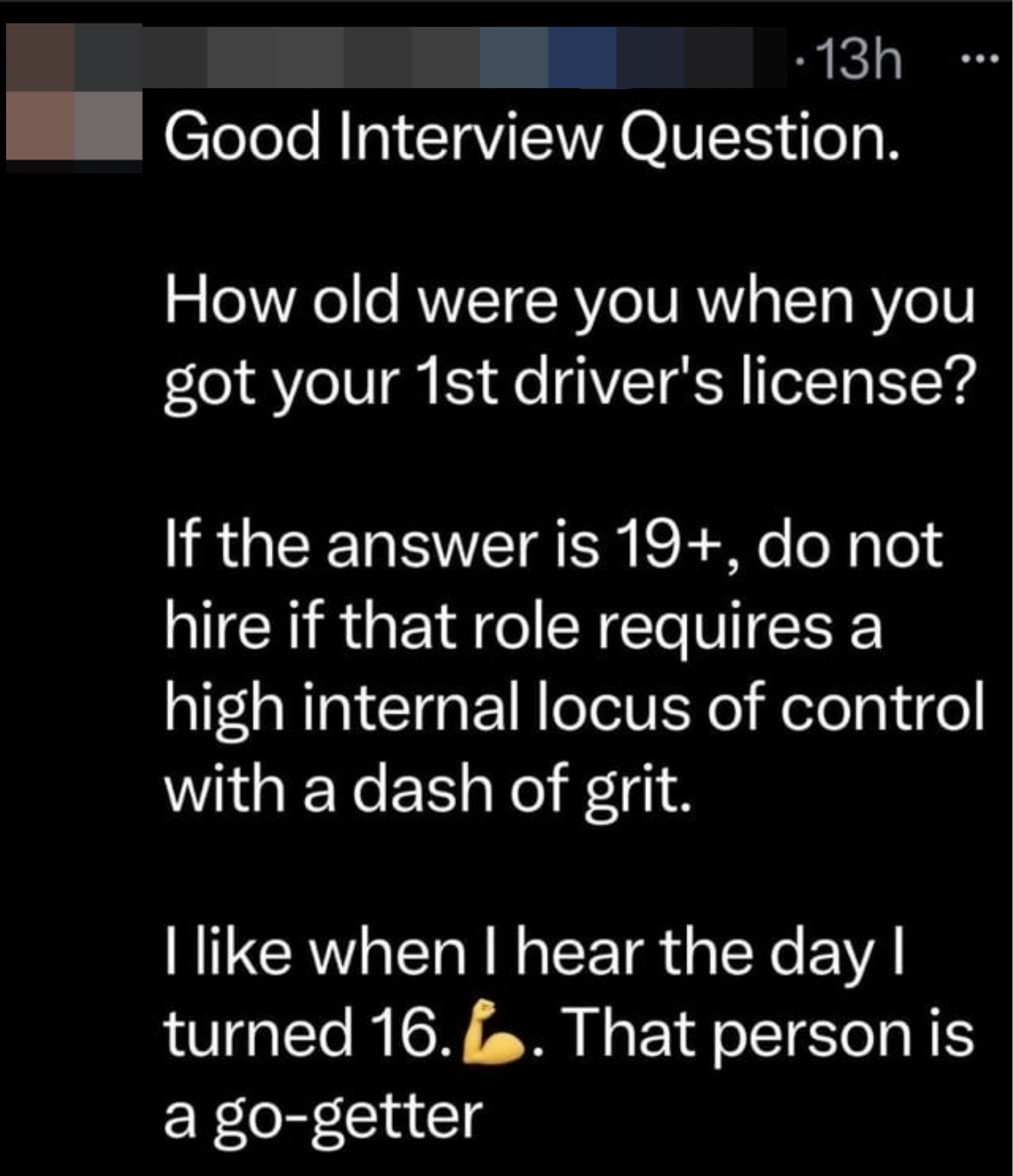 Good interview question: &quot;How old were you when you got your 1st driver&#x27;s license?&quot; If it&#x27;s 19+, don&#x27;t hire them if the &quot;role requires a high internal locus of control with a dash of grit&quot;;  preferred answer: &quot;The day I turned 16&quot;