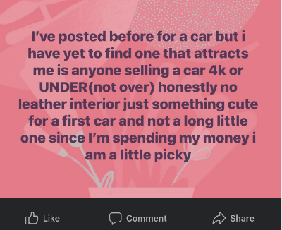 &quot;I&#x27;ve posted before for a car but i have yet to find one that attracts me, is anyone selling a car 4k or UNDER, honestly no leather interior just something cute for a first car and not a long little one since I&#x27;m spending my money i am a little picky&quot;
